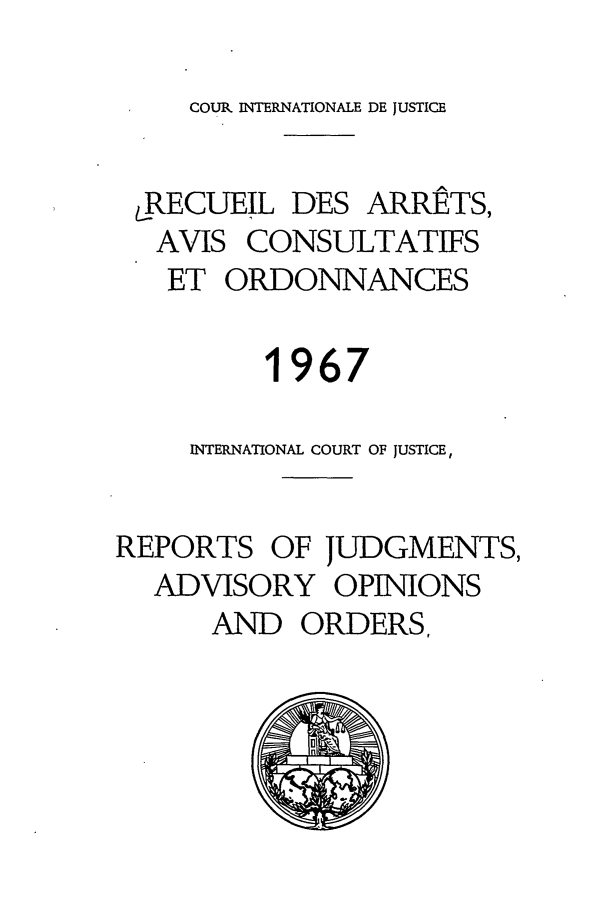 handle is hein.unl/unicjf0010 and id is 1 raw text is: COUR INTERNATIONALE DE JUSTICE

.RECUEIL DES ARRETS,
AVIS CONSULTATIFS
ET ORDONNANCES
1967
INTERNATIONAL COURT OF JUSTICE,
REPORTS OF JUDGMENTS,
ADVISORY OPINIONS
AND ORDERS,


