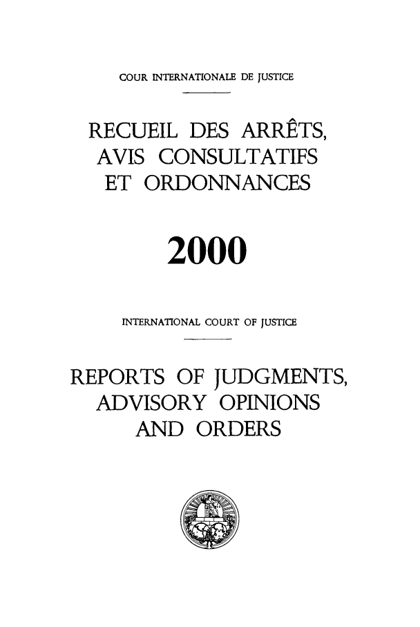 handle is hein.unl/unicjf0032 and id is 1 raw text is: COUR INTERNATIONALE DE JUSTICE
RECUEIL DES ARRETS,
AVIS CONSULTATIFS
ET ORDONNANCES
2000
INTERNATIONAL COURT OF JUSTICE
REPORTS OF JUDGMENTS,
ADVISORY OPINIONS
AND ORDERS


