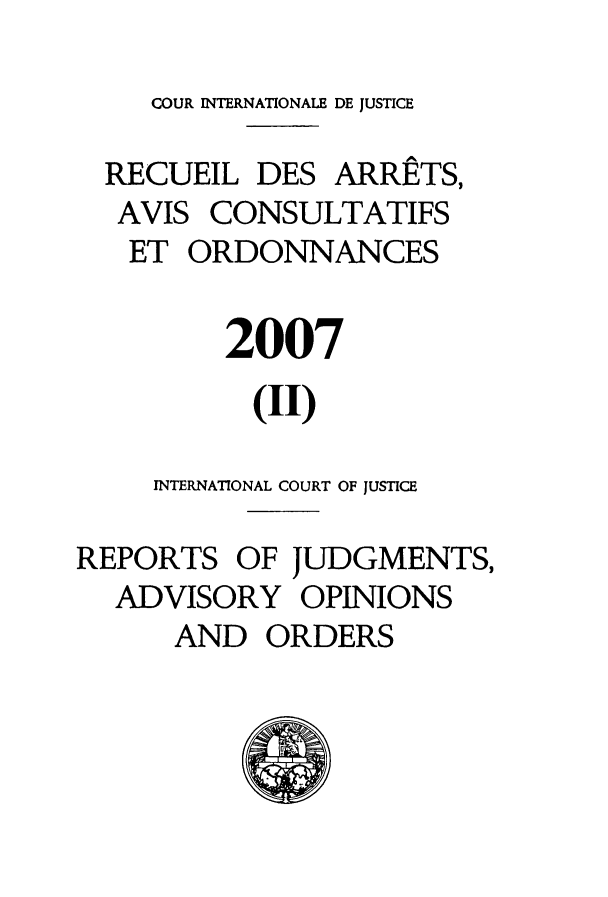 handle is hein.unl/unicjf0042 and id is 1 raw text is: COUR INTERNATIONALE DE JUSTICE
RECUEIL DES ARRETS,
AVIS CONSULTATIFS
ET ORDONNANCES
2007
(II)
INTERNATIONAL COURT OF JUSTICE
REPORTS OF JUDGMENTS,
ADVISORY OPINIONS
AND ORDERS


