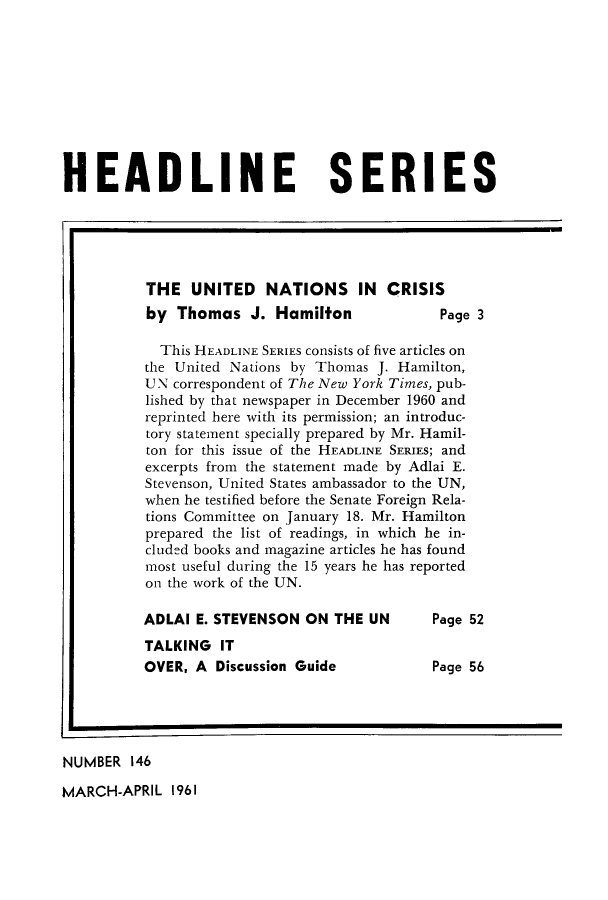 handle is hein.unl/unincri0001 and id is 1 raw text is: HEADLINE SERIES
THE UNITED NATIONS IN CRISIS
by Thomas J. Hamilton                  Page 3
This HEADLINE SERIES consists of five articles on
the United Nations by Thomas J. Hamilton,
UN correspondent of The New York Times, pub-
lished by that newspaper in December 1960 and
reprinted here with its permission; an introduc-
tory statement specially prepared by Mr. Hamil-
ton for this issue of the HEADLINE SERIES; and
excerpts from the statement made by Adlai E.
Stevenson, United States ambassador to the UN,
when he testified before the Senate Foreign Rela-
tions Committee on January 18. Mr. Hamilton
prepared the list of readings, in which he in-
cluded books and magazine articles he has found
most useful during the 15 years he has reported
on the work of the UN.
ADLAI E. STEVENSON ON THE UN          Page 52
TALKING IT
OVER, A Discussion Guide              Page 56
NUMBER 146

MARCH-APRIL 1961


