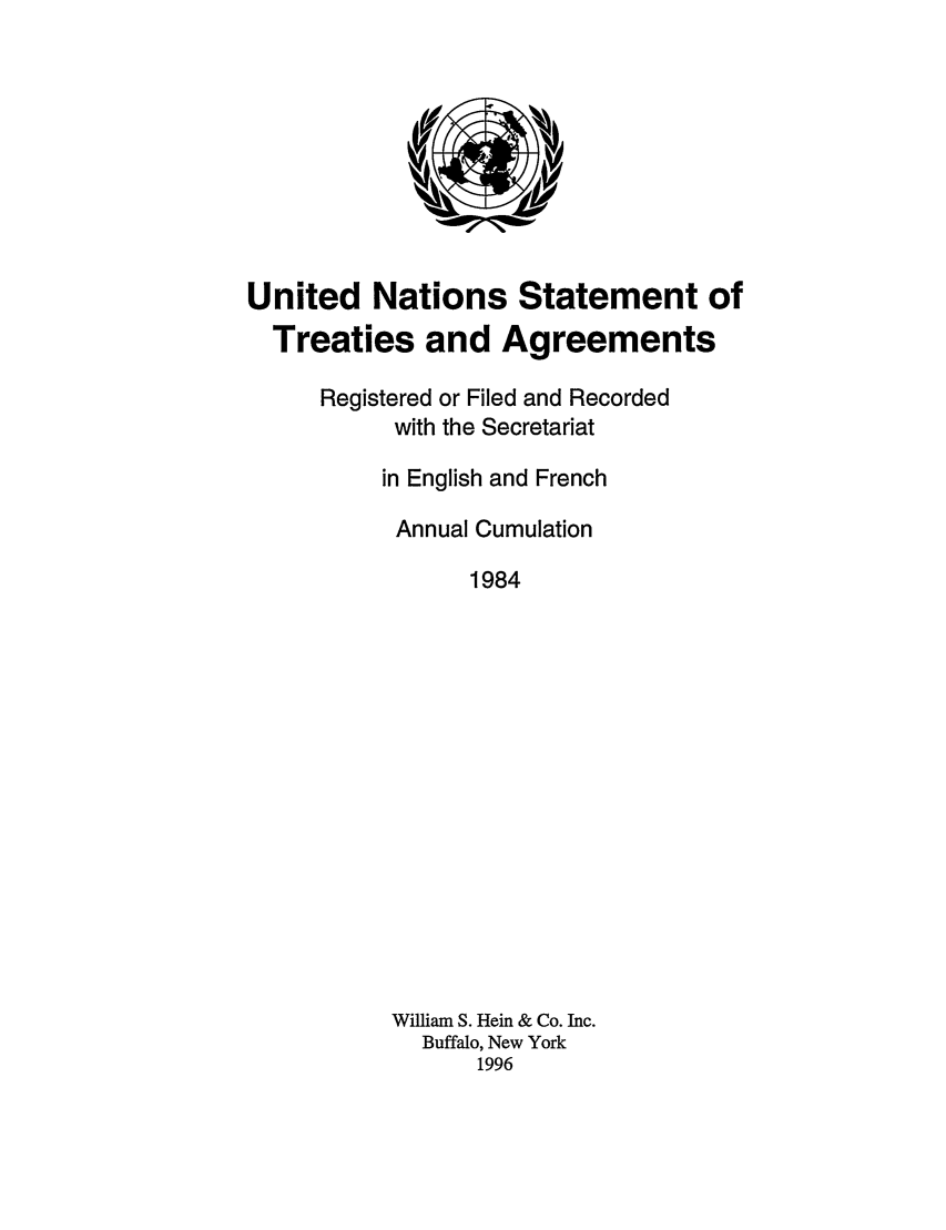 handle is hein.unl/uninstta0002 and id is 1 raw text is: United Nations Statement of
Treaties and Agreements
Registered or Filed and Recorded
with the Secretariat
in English and French
Annual Cumulation
1984
William S. Hein & Co. Inc.
Buffalo, New York
1996


