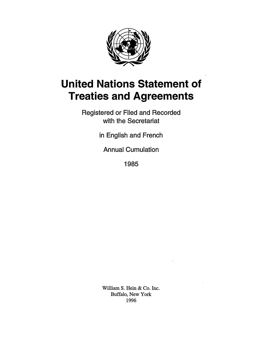handle is hein.unl/uninstta0003 and id is 1 raw text is: United Nations Statement of
Treaties and Agreements
Registered or Filed and Recorded
with the Secretariat
in English and French
Annual Cumulation
1985
William S. Hein & Co. Inc.
Buffalo, New York
1996


