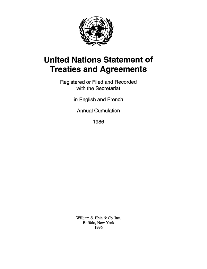 handle is hein.unl/uninstta0004 and id is 1 raw text is: United Nations Statement of
Treaties and Agreements
Registered or Filed and Recorded
with the Secretariat
in English and French
Annual Cumulation
1986
William S. Hein & Co. Inc.
Buffalo, New York
1996


