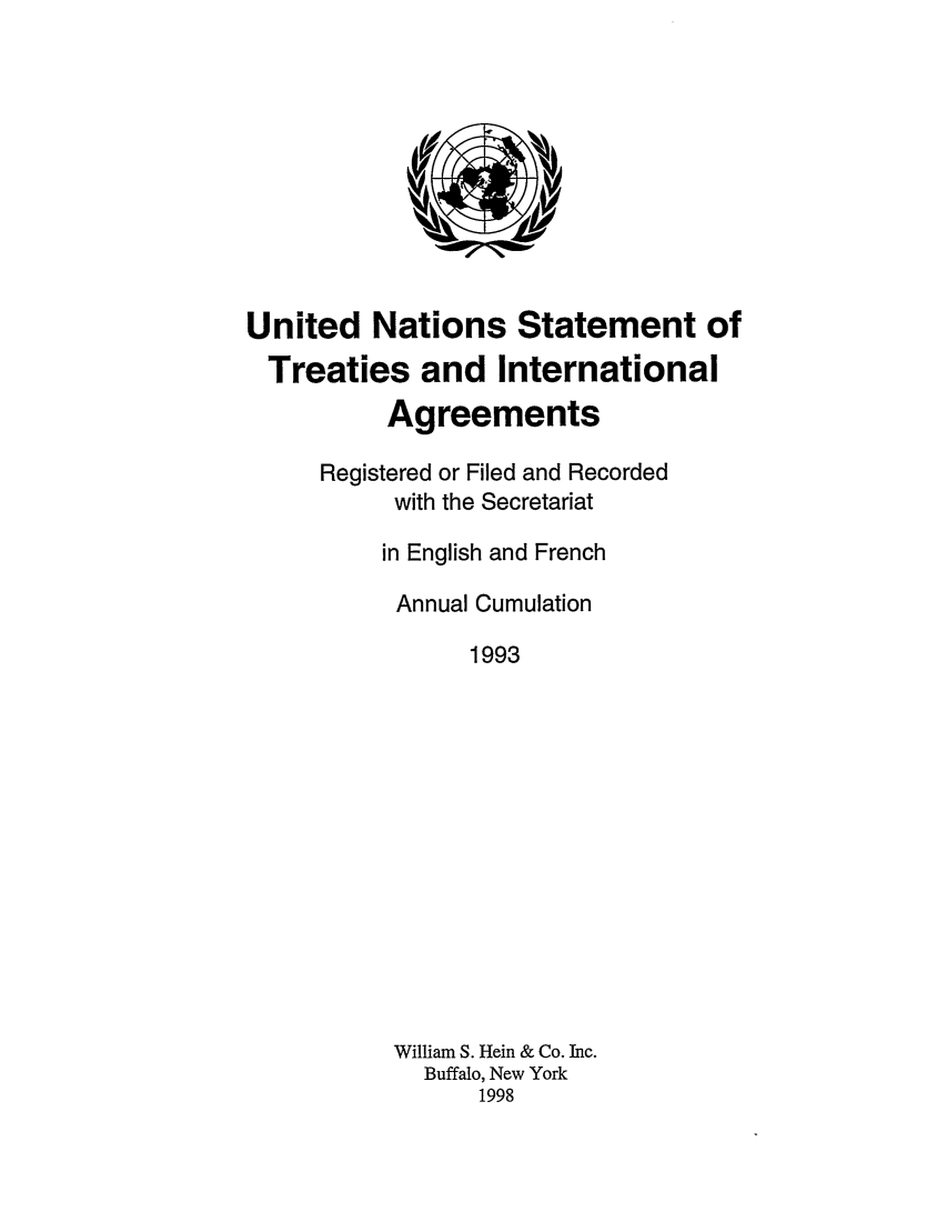 handle is hein.unl/uninstta0011 and id is 1 raw text is: United Nations Statement of
Treaties and International
Agreements
Registered or Filed and Recorded
with the Secretariat
in English and French
Annual Cumulation
1993
William S. Hein & Co. Inc.
Buffalo, New York
1998


