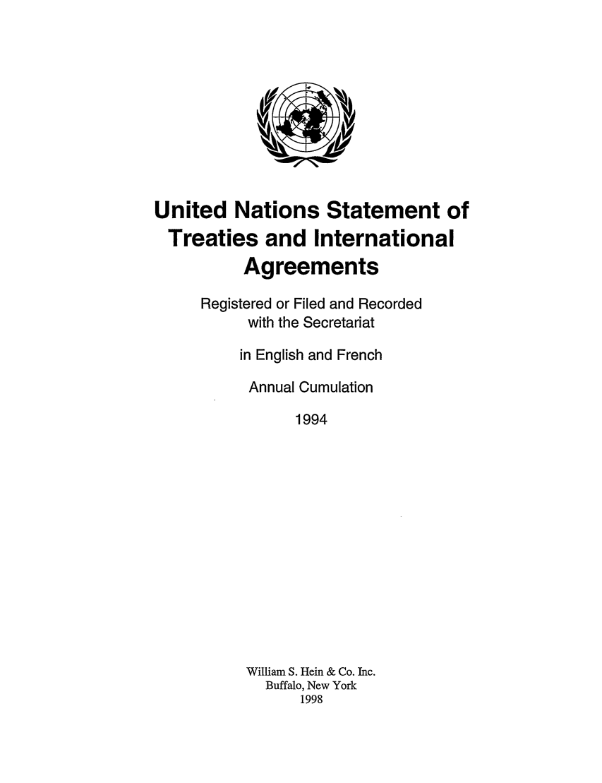handle is hein.unl/uninstta0012 and id is 1 raw text is: United Nations Statement of
Treaties and International
Agreements
Registered or Filed and Recorded
with the Secretariat
in English and French
Annual Cumulation
1994
William S. Hein & Co. Inc.
Buffalo, New York
1998



