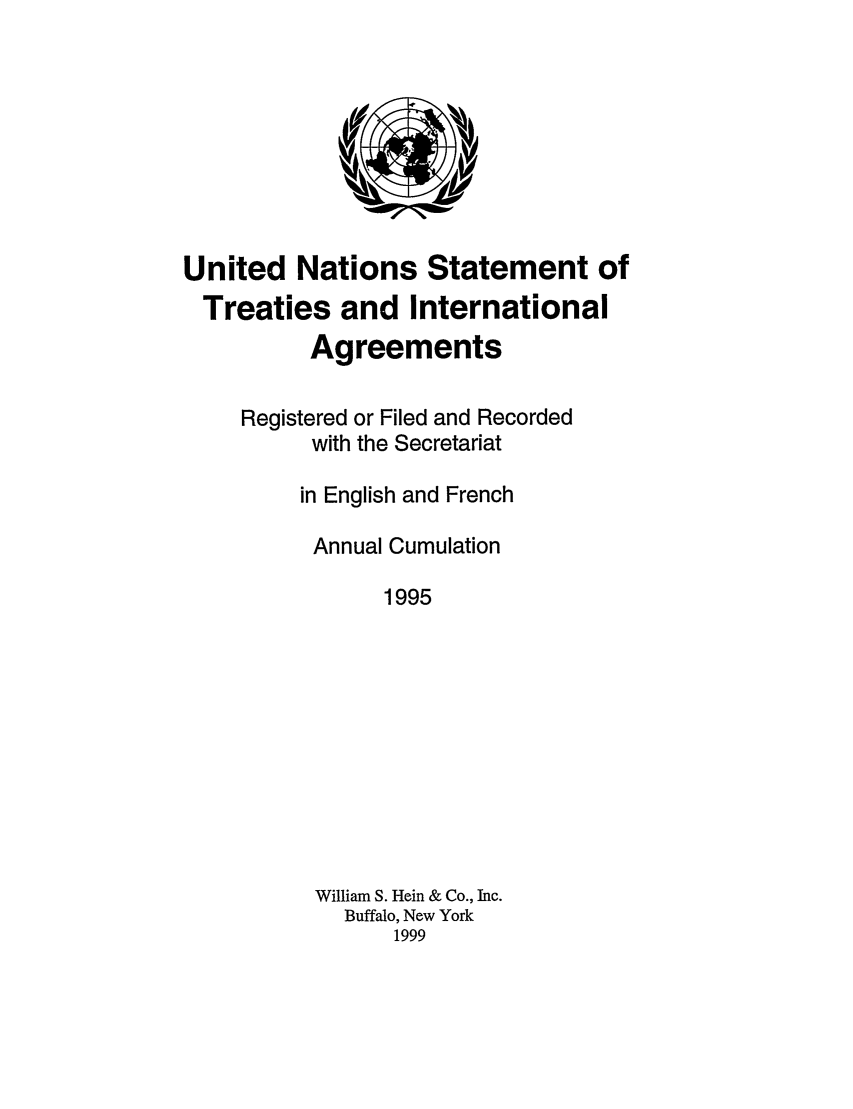 handle is hein.unl/uninstta0013 and id is 1 raw text is: United Nations Statement of
Treaties and International
Agreements
Registered or Filed and Recorded
with the Secretariat
in English and French
Annual Cumulation
1995
William S. Hein & Co., Inc.
Buffalo, New York
1999


