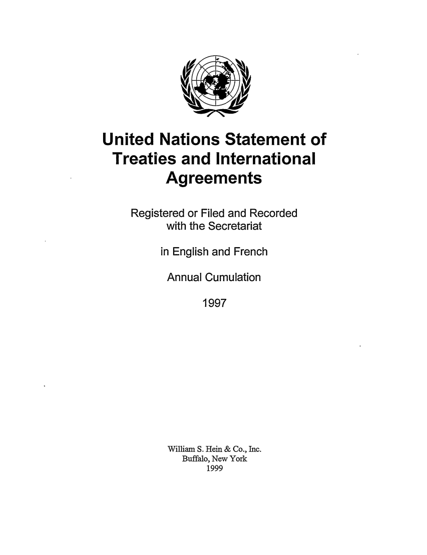 handle is hein.unl/uninstta0015 and id is 1 raw text is: United Nations Statement of
Treaties and International
Agreements
Registered or Filed and Recorded
with the Secretariat
in English and French
Annual Cumulation
1997
William S. Hein & Co., Inc.
Buffalo, New York
1999


