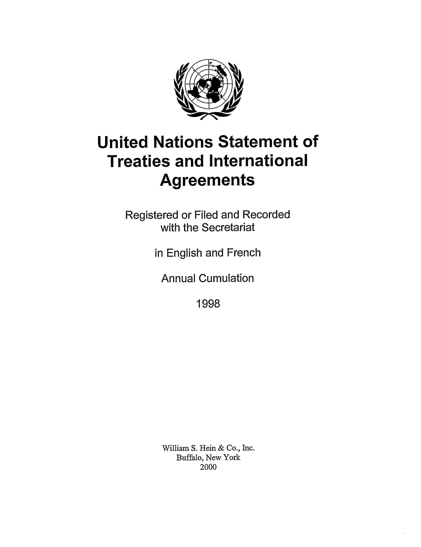 handle is hein.unl/uninstta0016 and id is 1 raw text is: United Nations Statement of
Treaties and International
Agreements
Registered or Filed and Recorded
with the Secretariat
in English and French
Annual Cumulation
1998
William S. Hein & Co., Inc.
Buffalo, New York
2000


