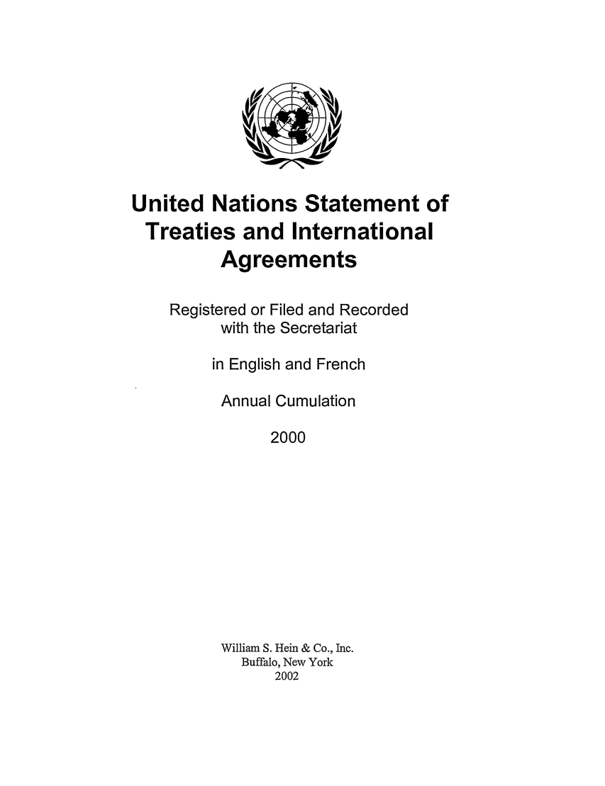 handle is hein.unl/uninstta0018 and id is 1 raw text is: United Nations Statement of
Treaties and International
Agreements
Registered or Filed and Recorded
with the Secretariat
in English and French
Annual Cumulation
2000
William S. Hein & Co., Inc.
Buffalo, New York
2002


