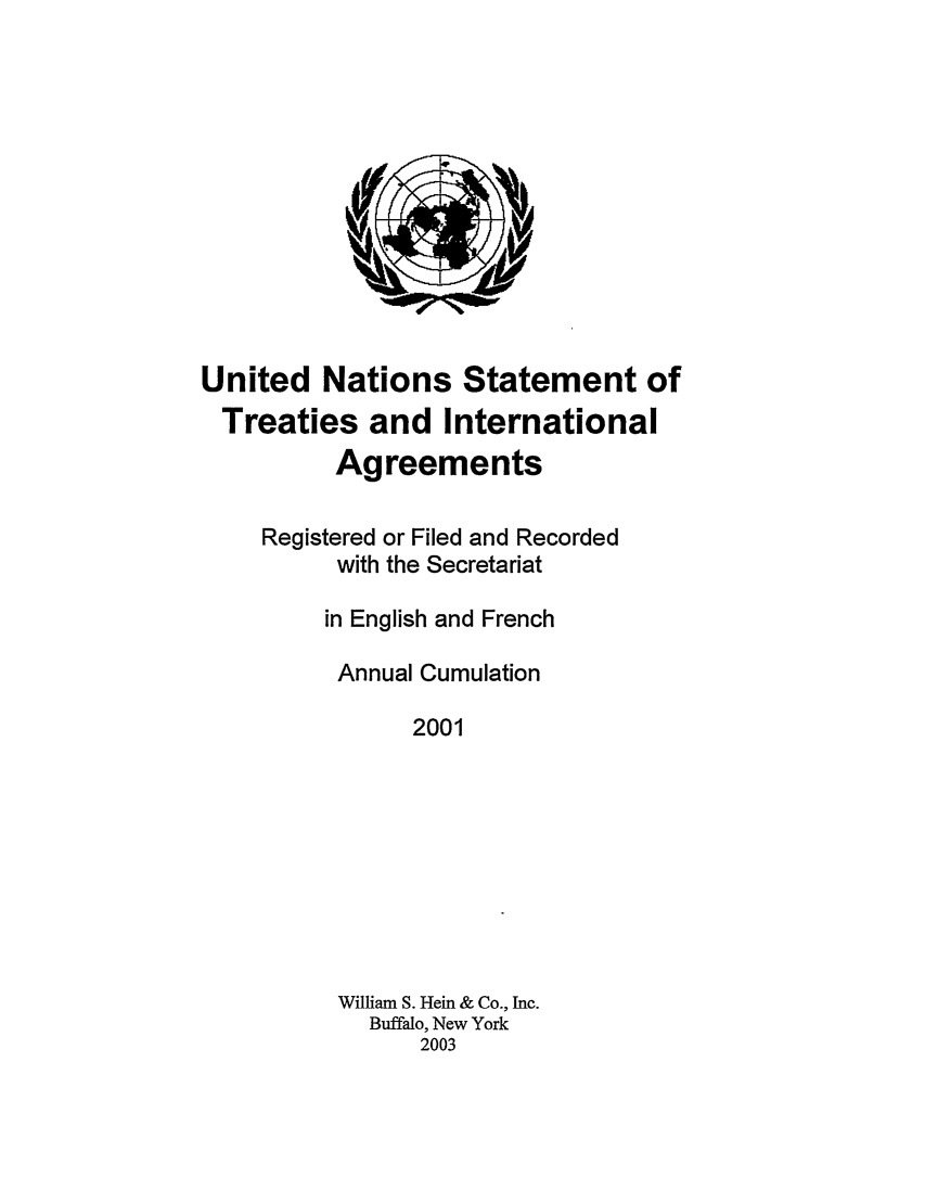 handle is hein.unl/uninstta0019 and id is 1 raw text is: United Nations Statement of
Treaties and International
Agreements
Registered or Filed and Recorded
with the Secretariat
in English and French
Annual Cumulation
2001
William S. Hein & Co., Inc.
Buffalo, New York
2003



