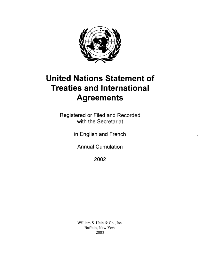 handle is hein.unl/uninstta0020 and id is 1 raw text is: United Nations Statement of
Treaties and International
Agreements
Registered or Filed and Recorded
with the Secretariat
in English and French
Annual Cumulation
2002
William S. Hein & Co., Inc.
Buffalo, New York
2003


