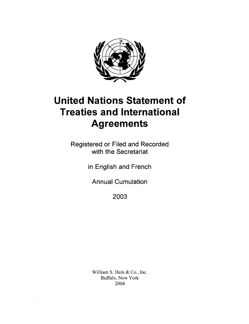 handle is hein.unl/uninstta0021 and id is 1 raw text is: United Nations Statement of
Treaties and International
Agreements
Registered or Filed and Recorded
with the Secretariat
in English and French
Annual Cumulation
2003
William S. Hein & Co., Inc.
Buffalo, New York
2004


