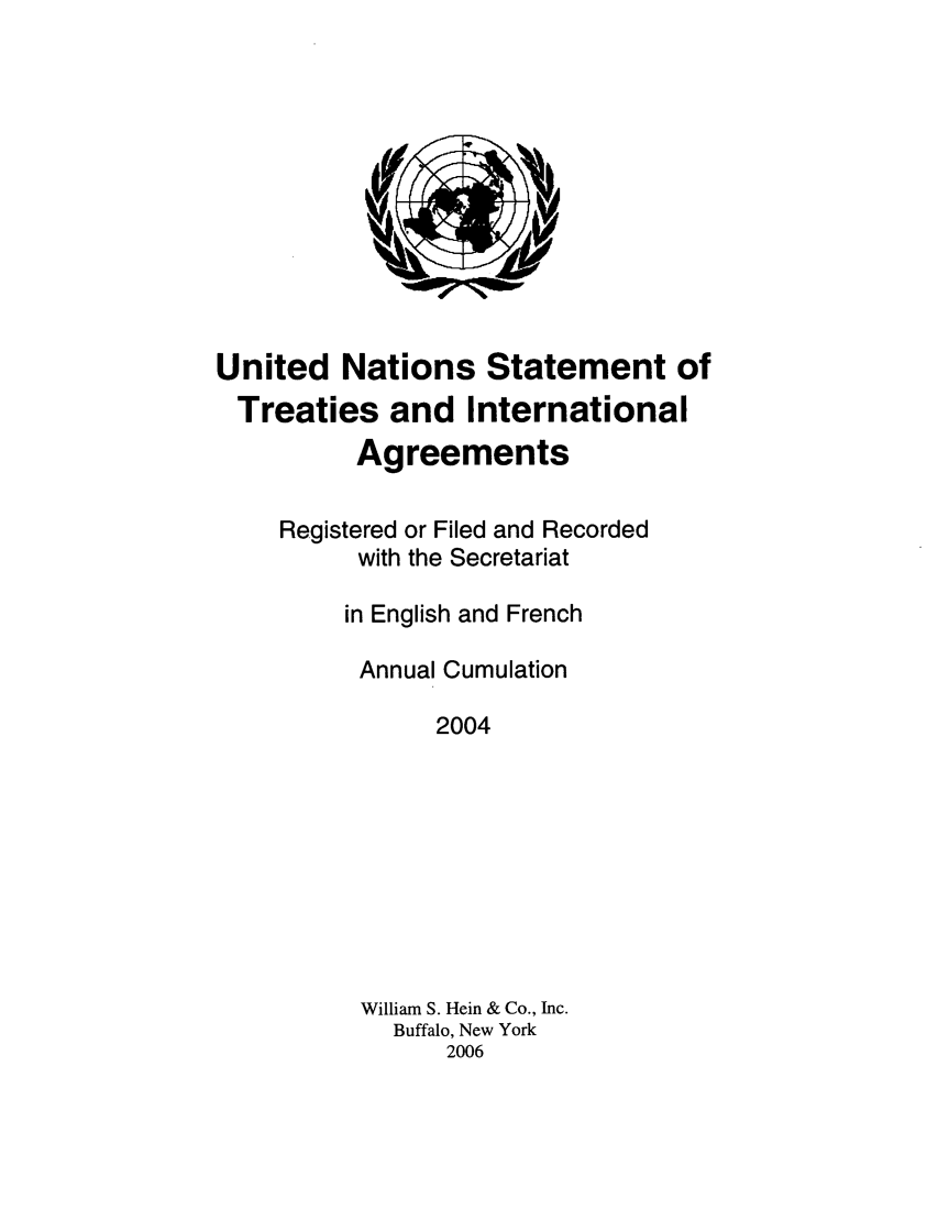 handle is hein.unl/uninstta0022 and id is 1 raw text is: United Nations Statement of
Treaties and International
Agreements
Registered or Filed and Recorded
with the Secretariat
in English and French
Annual Cumulation
2004
William S. Hein & Co., Inc.
Buffalo, New York
2006


