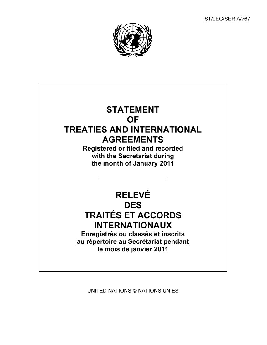 handle is hein.unl/uninstta0029 and id is 1 raw text is: ST/LEG/SER.A/767

STATEMENT
OF
TREATIES AND INTERNATIONAL
AGREEMENTS
Registered or filed and recorded
with the Secretariat during
the month of January 2011
RELEVE
DES
TRAITES ET ACCORDS
INTERNATIONAUX
Enregistres ou classes et inscrits
au repertoire au Secretariat pendant
le mois de janvier 2011

UNITED NATIONS @ NATIONS UNIES



