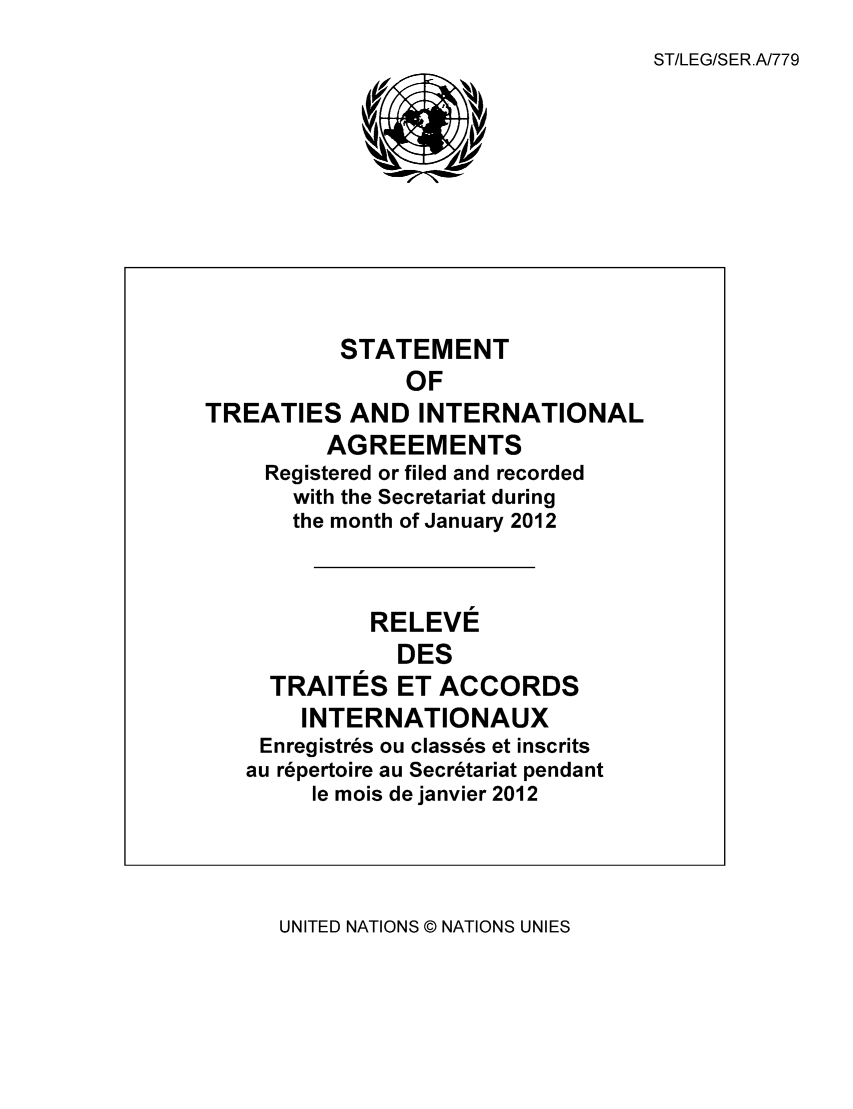 handle is hein.unl/uninstta0030 and id is 1 raw text is: ST/LEG/SER.A/779

STATEMENT
OF
TREATIES AND INTERNATIONAL
AGREEMENTS
Registered or filed and recorded
with the Secretariat during
the month of January 2012
RELEVE
DES
TRAITES ET ACCORDS
INTERNATIONAUX
Enregistres ou classes et inscrits
au repertoire au Secretariat pendant
le mois de janvier 2012

UNITED NATIONS © NATIONS UNIES


