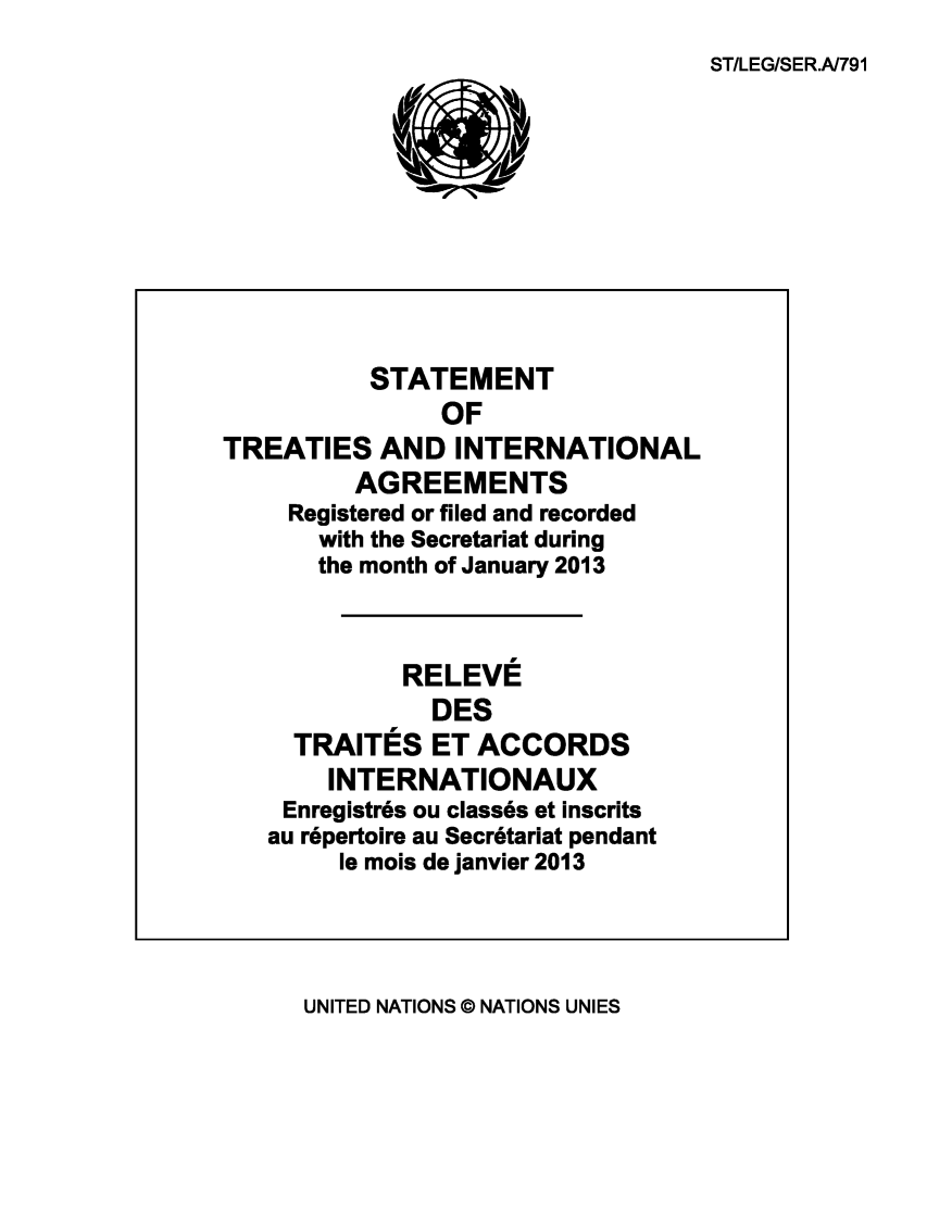 handle is hein.unl/uninstta0031 and id is 1 raw text is: ST/LEG/SER.A791

STATEMENT
OF
TREATIES AND INTERNATIONAL
AGREEMENTS
Registered or filed and recorded
with the Secretariat during
the month of January 2013
RELEVE
DES
TRAITES ET ACCORDS
INTERNATIONAUX
Enregistr6s ou class6s et inscrits
au r6pertoire au Secr6tariat pendant
le mois de janvier 2013

UNITED NATIONS © NATIONS UNIES


