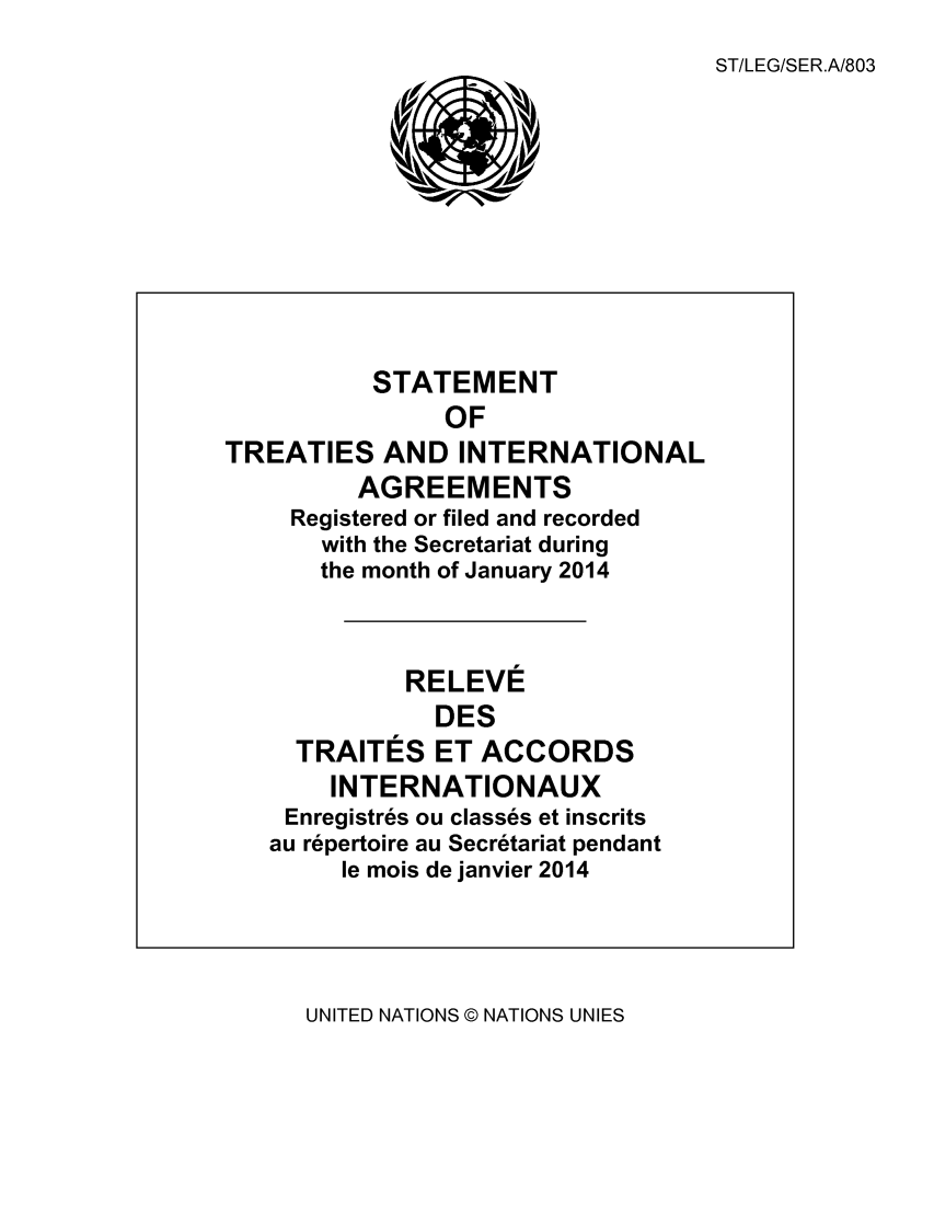 handle is hein.unl/uninstta0032 and id is 1 raw text is: 
ST/LEG/SER.A/803


          STATEMENT
                OF
TREATIES AND INTERNATIONAL
         AGREEMENTS
     Registered or filed and recorded
       with the Secretariat during
       the month of January 2014



             RELEVE
               DES
     TRAITES ET ACCORDS
       INTERNATIONAUX
    Enregistres ou classes et inscrits
    au repertoire au Secretariat pendant
        le mois de janvier 2014


UNITED NATIONS © NATIONS UNIES


