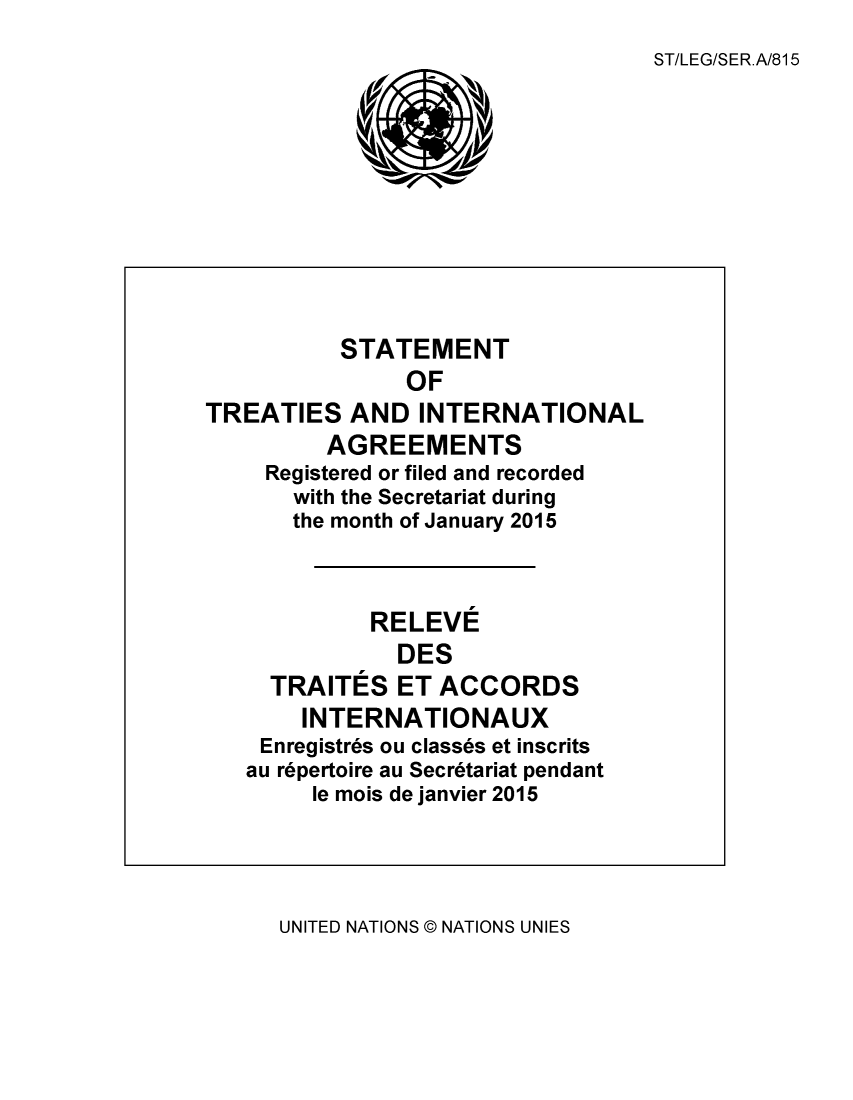 handle is hein.unl/uninstta0033 and id is 1 raw text is: 
                                   ST/LEG/SER.A/815










          STATEMENT
                OF
TREATIES   AND   INTERNATIONAL
         AGREEMENTS
     Registered or filed and recorded
       with the Secretariat during
       the month of January 2015



             RELEVE
               DES
     TRAITES   ET ACCORDS
       INTERNATIONAUX
    Enregistres ou classes et inscrits
    au repertoire au Secretariat pendant
        le mois de janvier 2015


UNITED NATIONS @ NATIONS UNIES


