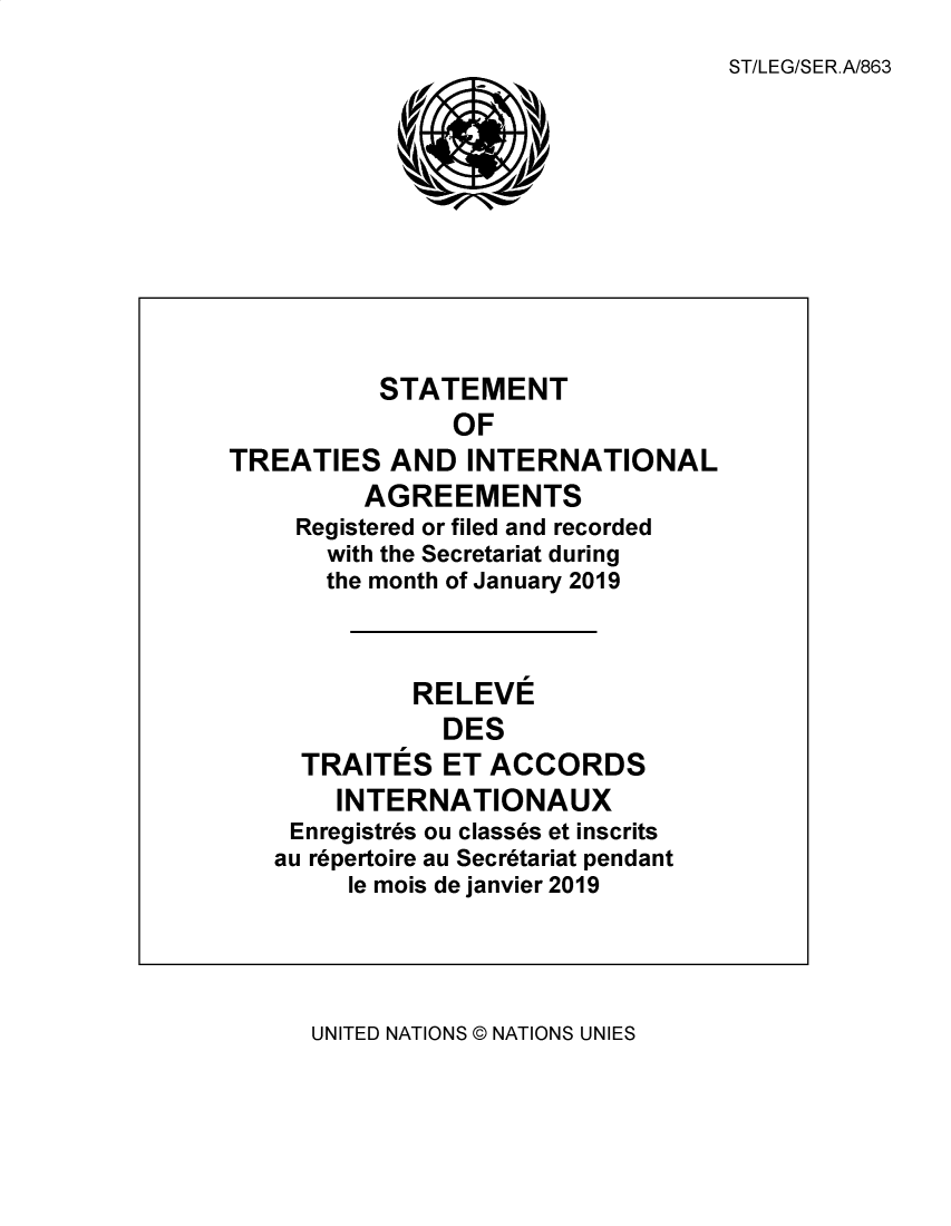 handle is hein.unl/uninstta2019 and id is 1 raw text is: 
                                   ST/LEG/SER.A/863










          STATEMENT
                OF
TREATIES   AND   INTERNATIONAL
         AGREEMENTS
     Registered or filed and recorded
       with the Secretariat during
       the month of January 2019



             RELEVE
               DES
     TRAITES   ET ACCORDS
       INTERNATIONAUX
    Enregistres ou classes et inscrits
    au repertoire au Secretariat pendant
        le mois de janvier 2019


UNITED NATIONS @ NATIONS UNIES



