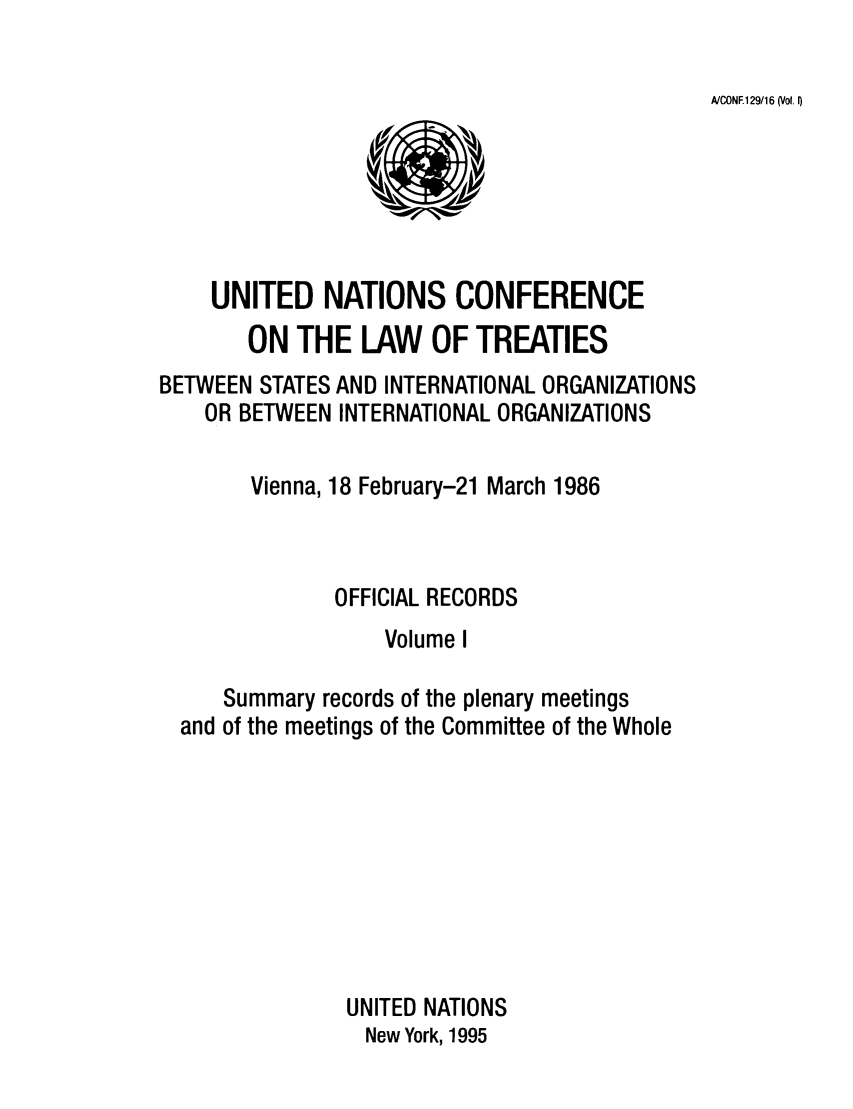 handle is hein.unl/unio0001 and id is 1 raw text is: AICONE129/16 (Vol. I)

UNITED NATIONS CONFERENCE
ON THE LAW OF TREATIES
BETWEEN STATES AND INTERNATIONAL ORGANIZATIONS
OR BETWEEN INTERNATIONAL ORGANIZATIONS
Vienna, 18 February-21 March 1986
OFFICIAL RECORDS
Volume I
Summary records of the plenary meetings
and of the meetings of the Committee of the Whole
UNITED NATIONS
New York, 1995


