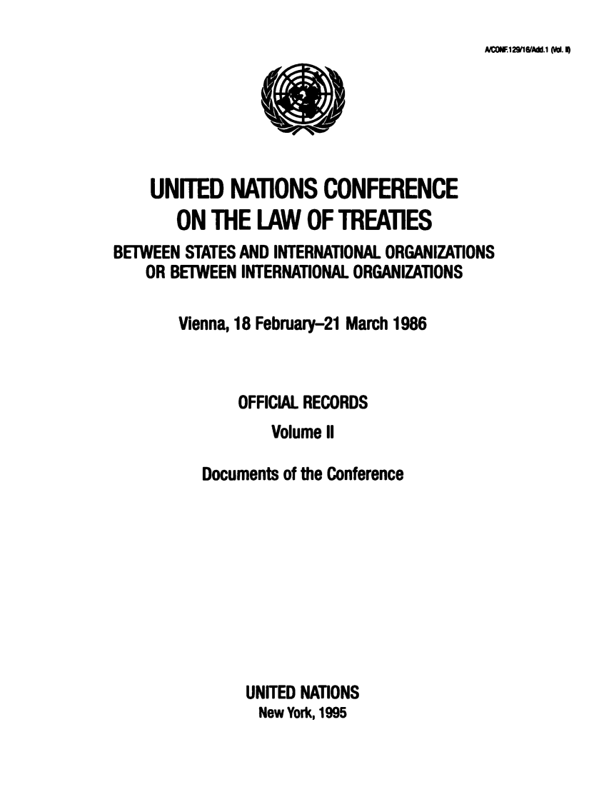handle is hein.unl/unio0002 and id is 1 raw text is: NcoA WI2wIVAdd,1 (/0. I0
UNITED NATIONS CONFERENCE
ON THE LAW OF TREAllES
BETWEEN STATES AND INTERNATIONAL ORGANIZATIONS
OR BETWEEN INTERNATIONAL ORGANIZATIONS
Vienna, 18 February-21 March 1986
OFFICIAL RECORDS
Volume II
Documents of the Conference
UNITED NATIONS
New York, 1995


