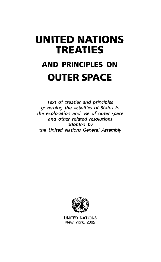 handle is hein.unl/unitedtreat0001 and id is 1 raw text is: UNITED NATIONS
TREATIES
AND PRINCIPLES ON
OUTER SPACE
Text of treaties and principles
governing the activities of States in
the exploration and use of outer space
and other related resolutions
adopted by
the United Nations General Assembly
UNITED NATIONS
New York, 2005


