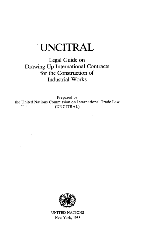 handle is hein.unl/unlgdic0001 and id is 1 raw text is: UNCITRAL
Legal Guide on
Drawing Up International Contracts
for the Construction of
Industrial Works
Prepared by
the United Nations Commission on International Trade Law
(UNCITRAL)
UNITED NATIONS
New York, 1988



