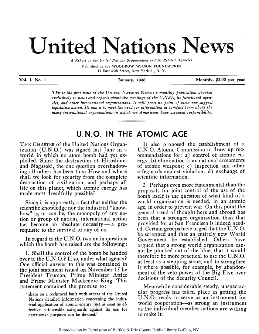handle is hein.unl/unnews0001 and id is 1 raw text is: United Nations News
A Retort on the United Nations Organization and Its Related Agencies
Published by the WOODROW WILSON FOUNDATION
45 East 65th Street, New York 21, N. Y.
Vol. I, No. 1                        January, 1946                 Monthly, $2.00 per year

This is the first issue of the UNITED NATIONS NEWS: a monthly publication devoted
exclusively to news and reports about the meetings of the U.N.O., its functional agen-
cies, and other international organizations. It will press no point of view nor suggest
legislative action. Its aim is to meet the need for information in compact form about the
many international organizations in which we Americans have assumed responsibility.
U.N.O. IN THE ATOMIC AGE

THE CHARTER of the United Nations Organ-
ization (U.N.O.) was signed last June in a
world in which no atom bomb had yet ex-
ploded. Since the destruction of Hiroshima
and Nagasaki, the one question overshadow-
ing all others has been this: How and where
shall we look for security from the complete
destruction of civilization, and perhaps all
life on this planet, which atomic energy has
made most dreadfully possible?
Since it is apparently a fact that neither the
scientific knowledge nor the industrial know-
how is, or can be, the monopoly of any na-
tion or group of nations, international action
has become an absolute necessity - a pre-
requisite to the survival of any of us.
In regard to the U.N.O. two main questions
which the bomb has raised are the following:
1. Shall the control of the bomb be handed
over to the U.N.O.? If so, under what agency?
One official answer to this was contained in
the joint statement issued on November 15 by
President Truman, Prime Minister Attlee
and Prime Minister Mackenzie King. This
statement contained the promise to:
share on a reciprocal basis with others of the United
Nations detailed information concerning the indus-
trial application of atomic energy just as soon as ef-
fective enforceable safeguards against its use for
destructive purposes can be devised.

It also proposed the establishment of a
U.N.O. Atomic Commission to draw up rec-
ommendations for: a) control of atomic en-
ergy; b) elimination from national armaments
of atomic weapons; c) inspection and other
safeguards against violation; d) exchange of
scientific information.
2. Perhaps even more fundamental than the
proposals for joint control of the use of the
bomb itself is the question of what kind of a
world organization is needed, in an atomic
age, in order to prevent war. On this point the
general trend of thought here and abroad has
been that a stronger organization than that
provided for at San Francisco is indeed need-
ed. Certain groups have urged that the U.N.O.
be scrapped and that an entirely new World
Government be established. Others have
argued that a strong world organization can-
not be plucked out of the blue, that it would
therefore be more practical to use the U.N.O.
at least as a stepping stone, and to strengthen
it where possible, for example, by abandon-
ment of the veto power of the Big Five over
decisions of the Security Council.
Meanwhile considerable steady, unspectac-
ular progress has taken place in getting the
U.N.O. ready to serve as an instrument for
world cooperation-as strong an instrument
as the individual member nations are willing
to make it.

Reproduction by Permission of Buffalo & Erie County Public Library Buffalo, NY


