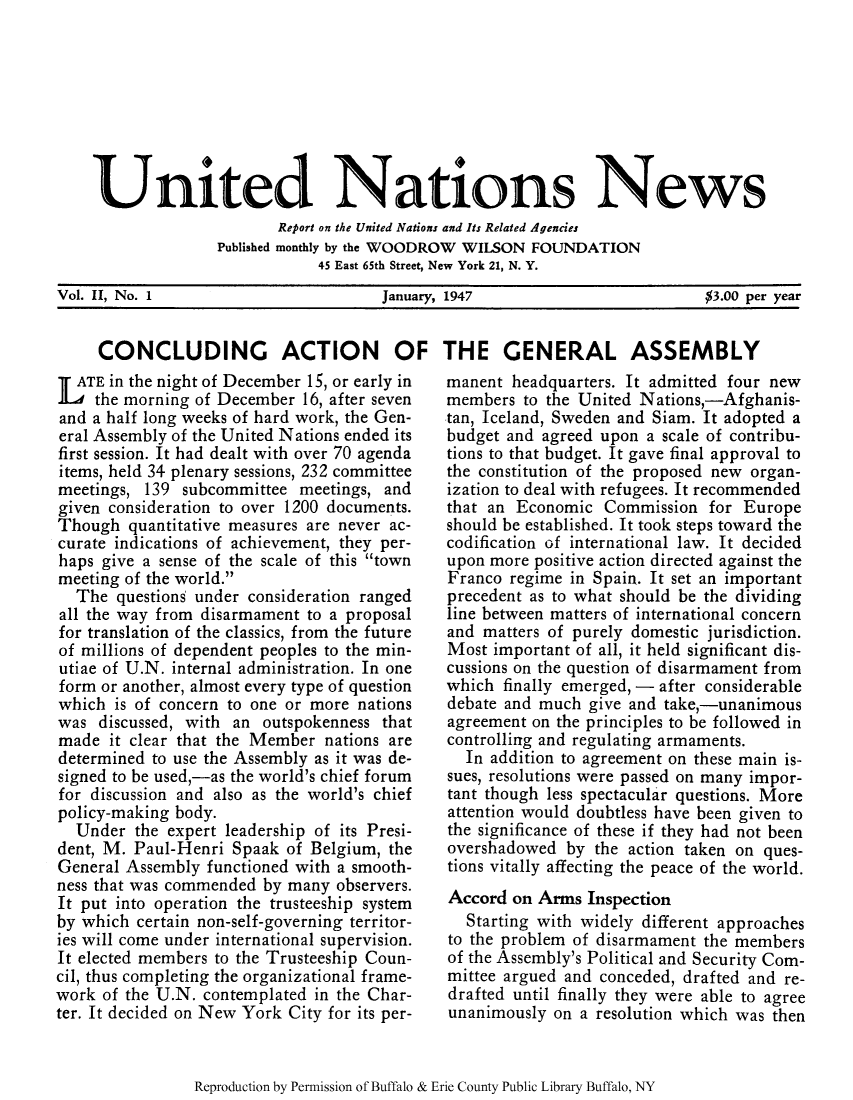 handle is hein.unl/unnews0002 and id is 1 raw text is: United Nations News
Report on the United Nations and Its Related Agencies
Published monthly by the WOODROW WILSON FOUNDATION
45 East 65th Street, New York 21, N. Y.
Vol. II, No. 1               January, 1947                $3.00 per year
CONCLUDING ACTION OF THE GENERAL ASSEMBLY

TATE in the night of December 15, or early in
the morning of December 16, after seven
and a half long weeks of hard work, the Gen-
eral Assembly of the United Nations ended its
first session. It had dealt with over 70 agenda
items, held 34 plenary sessions, 232 committee
meetings, 139 subcommittee meetings, and
given consideration to over 1200 documents.
Though quantitative measures are never ac-
curate indications of achievement, they per-
haps give a sense of the scale of this town
meeting of the world.
The questions under consideration ranged
all the way from disarmament to a proposal
for translation of the classics, from the future
of millions of dependent peoples to the min-
utiae of U.N. internal administration. In one
form or another, almost every type of question
which is of concern to one or more nations
was discussed, with an outspokenness that
made it clear that the Member nations are
determined to use the Assembly as it was de-
signed to be used,-as the world's chief forum
for discussion and also as the world's chief
policy-making body.
Under the expert leadership of its Presi-
dent, M. Paul-Henri Spaak of Belgium, the
General Assembly functioned with a smooth-
ness that was commended by many observers.
It put into operation the trusteeship system
by which certain non-self-governing territor-
ies will come under international supervision.
It elected members to the Trusteeship Coun-
cil, thus completing the organizational frame-
work of the U.N. contemplated in the Char-
ter. It decided on New York City for its per-

manent headquarters. It admitted four new
members to the United Nations,-Afghanis-
tan, Iceland, Sweden and Siam. It adopted a
budget and agreed upon a scale of contribu-
tions to that budget. It gave final approval to
the constitution of the proposed new organ-
ization to deal with refugees. It recommended
that an Economic Commission for Europe
should be established. It took steps toward the
codification of international law. It decided
upon more positive action directed against the
Franco regime in Spain. It set an important
precedent as to what should be the dividing
line between matters of international concern
and matters of purely domestic jurisdiction.
Most important of all, it held significant dis-
cussions on the question of disarmament from
which finally emerged, - after considerable
debate and much give and take,-unanimous
agreement on the principles to be followed in
controlling and regulating armaments.
In addition to agreement on these main is-
sues, resolutions were passed on many impor-
tant though less spectacular questions. More
attention would doubtless have been given to
the significance of these if they had not been
overshadowed by the action taken on ques-
tions vitally affecting the peace of the world.
Accord on Arms Inspection
Starting with widely different approaches
to the problem of disarmament the members
of the Assembly's Political and Security Com-
mittee argued and conceded, drafted and re-
drafted until finally they were able to agree
unanimously on a resolution which was then

Reproduction by Permission of Buffalo & Erie County Public Library Buffalo, NY


