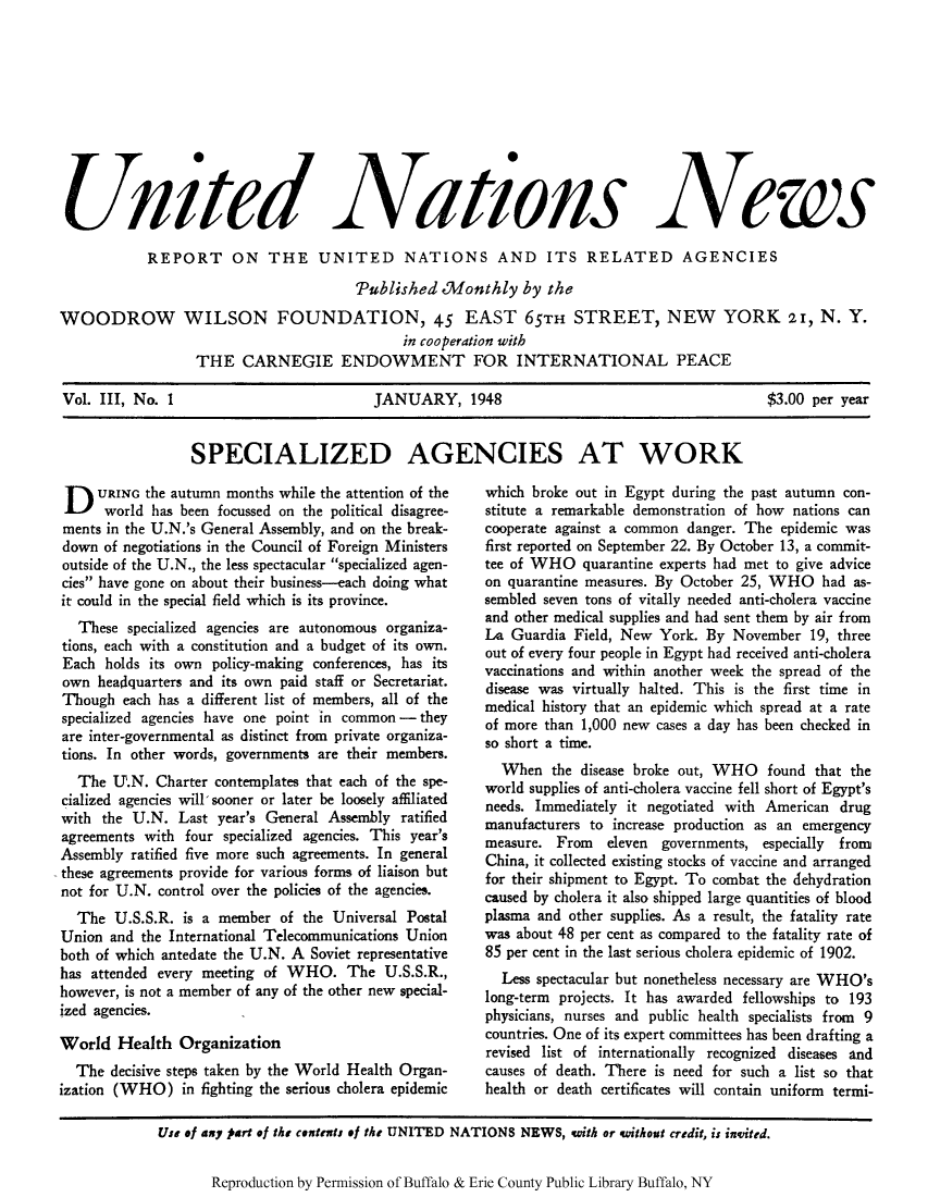 handle is hein.unl/unnews0003 and id is 1 raw text is: U 1 ed

Niations

News

REPORT ON THE UNITED NATIONS AND ITS RELATED AGENCIES
Tablished Monthly by the
WOODROW WILSON FOUNDATION, 45 EAST 65TH STREET, NEW YORK 21, N. Y.
in cooperation with
THE CARNEGIE ENDOWMENT FOR INTERNATIONAL PEACE
Vol. III, No. 1          JANUARY, 1948                    $3.00 per year

SPECIALIZED AGENCIES AT WORK

D URING the autumn months while the attention of the
world has been focussed on the political disagree-
ments in the U.N.'s General Assembly, and on the break-
down of negotiations in the Council of Foreign Ministers
outside of the U.N., the less spectacular specialized agen-
cies have gone on about their business-each doing what
it could in the special field which is its province.
These specialized agencies are autonomous organiza-
tions, each with a constitution and a budget of its own.
Each holds its own policy-making conferences, has its
own headquarters and its own paid staff or Secretariat.
Though each has a different list of members, all of the
specialized agencies have one point in common - they
are inter-governmental as distinct from private organiza-
tions. In other words, governments are their members.
The U.N. Charter contemplates that each of the spe-
cialized agencies will, sooner or later be loosely affiliated
with the U.N. Last year's General Assembly ratified
agreements with four specialized agencies. This year's
Assembly ratified five more such agreements. In general
these agreements provide for various forms of liaison but
not for U.N. control over the policies of the agencies.
The U.S.S.R. is a member of the Universal Postal
Union and the International Telecommunications Union
both of which antedate the U.N. A Soviet representative
has attended every meeting of WHO. The U.S.S.R.,
however, is not a member of any of the other new special-
ized agencies.
World Health Organization
The decisive steps taken by the World Health Organ-
ization (WHO) in fighting the serious cholera epidemic

which broke out in Egypt during the past autumn con-
stitute a remarkable demonstration of how nations can
cooperate against a common danger. The epidemic was
first reported on September 22. By October 13, a commit-
tee of WHO quarantine experts had met to give advice
on quarantine measures. By October 25, WHO had as-
sembled seven tons of vitally needed anti-cholera vaccine
and other medical supplies and had sent them by air from
La Guardia Field, New York. By November 19, three
out of every four people in Egypt had received anti-cholera
vaccinations and within another week the spread of the
disease was virtually halted. This is the first time in
medical history that an epidemic which spread at a rate
of more than 1,000 new cases a day has been checked in
so short a time.
When the disease broke out, WHO found that the
world supplies of anti-cholera vaccine fell short of Egypt's
needs. Immediately it negotiated with American drug
manufacturers to increase production as an emergency
measure. From eleven governments, especially from
China, it collected existing stocks of vaccine and arranged
for their shipment to Egypt. To combat the dehydration
caused by cholera it also shipped large quantities of blood
plasma and other supplies. As a result, the fatality rate
was about 48 per cent as compared to the fatality rate of
85 per cent in the last serious cholera epidemic of 1902.
Less spectacular but nonetheless necessary are WHO's
long-term projects. It has awarded fellowships to 193
physicians, nurses and public health specialists from 9
countries. One of its expert committees has been drafting a
revised list of internationally recognized diseases and
causes of death. There is need for such a list so that
health or death certificates will contain uniform termi-

Reproduction by Permission of Buffalo & Erie County Public Library Buffalo, NY

Use Of 4y part of the contents of the UNITED NATIONS NEWS, with or qithout credit, is invited.


