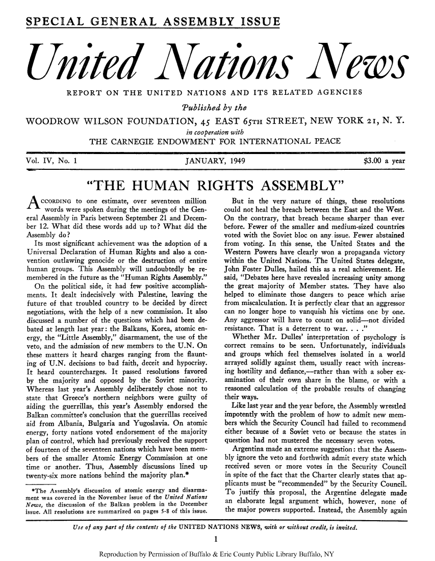 handle is hein.unl/unnews0004 and id is 1 raw text is: SPECIAL GENERAL ASSEMBLY ISSUE

Unite d

Nations

News

REPORT ON THE UNITED NATIONS AND ITS RELATED AGENCIES
Published by the

WOODROW

WILSON FOUNDATION, 45 EAST 65TH STREET, NEW YORK 2I, N. Y.
in cooperation with
THE CARNEGIE ENDOWMENT FOR INTERNATIONAL PEACE

Vol. IV, No. 1                                 JANUARY, 1949                                        $3.00 a year

THE HUMAN RIGHTS ASSEMBLY''

ACCORDING to one estimate, over seventeen million
words were spoken during the meetings of the Gen-
eral Assembly in Paris between September 21 and Decem-
ber 12. What did these words add up to? What did the
Assembly do?
Its most significant achievement was the adoption of a
Universal Declaration of Human Rights and also a con-
vention outlawing genocide or the destruction of entire
human groups. This Assembly will undoubtedly be re-
membered in the future as the Human Rights Assembly.
On the political side, it had few positive accomplish-
ments. It dealt indecisively with Palestine, leaving the
future of that troubled country to be decided by direct
negotiations, with the help of a new commission. It also
discussed a number of the questions which had been de-
bated at length last year: the Balkans, Korea, atomic en-
ergy, the Little Assembly, disarmament, the use of the
veto, and the admission of new members to the U.N. On
these matters it heard charges ranging from the flaunt-
ing of U.N. decisions to bad faith, deceit and hypocrisy.
It heard countercharges. It passed resolutions favored
by the majority and opposed by the Soviet minority.
Whereas last year's Assembly deliberately chose not to
state that Greece's northern neighbors were guilty of
aiding the guerrillas, this year's Assembly endorsed the
Balkan committee's conclusion that the guerrillas received
aid from Albania, Bulgaria and Yugoslavia. On atomic
energy, forty nations voted endorsement of the majority
plan of control, which had previously received the support
of fourteen of the seventeen nations which have been mem-
bers of the smaller Atomic Energy Commission at one
time or another. Thus, Assembly discussions lined up
twenty-six more nations behind the majority plan.*
*The Assembly's discussion of atomic energy and disarma-
ment was covered in the November issue of the United Nations
News, the discussion of the Balkan problem in the December
issue. All resolutions are summarized on pages 5-8 of this issue.

But in the very nature of things, these resolutions
could not heal the breach between the East and the West.
On the contrary, that breach became sharper than ever
before. Fewer of the smaller and medium-sized countries
voted with the Soviet bloc on any issue. Fewer abstained
from voting. In this sense, the United States and the
Western Powers have clearly won a propaganda victory
within the United Nations. The United States delegate,
John Foster Dulles, hailed this as a real achievement. He
said, Debates here have revealed increasing unity among
the great majority of Member states. They have also
helped to eliminate those dangers to peace which arise
from miscalculation. It is perfectly clear that an aggressor
can no longer hope to vanquish his victims one by one.
Any aggressor will have to count on solid-not divided
resistance. That is a deterrent to war. . . .
Whether Mr. Dulles' interpretation of psychology is
correct remains to be seen. Unfortunately, individuals
and groups which feel themselves isolated in a world
arrayed solidly against them, usually react with increas-
ing hostility and defiance,-rather than with a sober ex-
amination of their own share in the blame, or with a
reasoned calculation of the probable results of changing
their ways.
Like last year and the year before, the Assembly wrestled
impotently with the problem of how to admit new mem-
bers which the Security Council had failed to recommend
either because of a Soviet veto or because the states in
question had not mustered the necessary seven votes.
Argentina made an extreme suggestion: that the Assem-
bly ignore the veto and forthwith admit every state which
received seven or more votes in the Security Council
in spite of the fact that the Charter clearly states that ap-
plicants must be recommended by the Security Council.
To justify this proposal, the Argentine delegate made
an elaborate legal argument which, however, none of
the major powers supported. Instead, the Assembly again

Reproduction by Permission of Buffalo & Erie County Public Library Buffalo, NY

Use of any part of the contents of the UNITED NATIONS NEWS, with or without credit, is invited.
1


