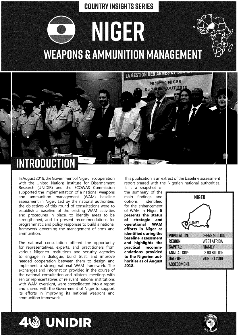 handle is hein.unl/unngr0001 and id is 1 raw text is: 
COUNTRY INSIGHTS SERIES


In August 2018, the Government of Niger, in cooperation
with the United  Nations Institute for Disarmament
Research  (UNIDIR) and  the  ECOWAS   Commission
supported the implementation of a national weapons
and   ammunition   management (WAM) baseline
assessment in Niger. Led by the national authorities,
the objectives of this round of consultations were to
establish a baseline of the existing WAM  activities
and  procedures  in place, to identify areas to be
strengthened, and to  present recommendations  for
programmatic and  policy responses to build a national
framework  governing the management   of arms and
ammunition.

The  national consultation offered the opportunity
for representatives, experts, and practitioners from
various Nigerien institutions and security agencies
to  engage  in dialogue, build trust, and improve
needed  cooperation  between them   to design and
implement  a strong national WAM   framework. The
exchanges and  information provided in the course of
the national consultation and bilateral meetings with
senior representatives of relevant national institutions
with WAM   oversight, were consolidated into a report
and shared with the Government of Niger to support
its efforts in improving its national weapons and
ammunition  framework.


This publication is an extract of the baseline assessment
report shared with the Nigerien national authorities.
It is a snapshot  of
the summary   of the
main   findings and                 NIGER
options identified
for the enhancement
of WAM   in Niger. It
presents the  status
of   strategic  and
operational   WAM                NIAMEY
efforts in Niger  as
identified during the  POPULATION     24478   MILLION
baseline assessment
and  highlights  the   REGION:          WESTAFRICA
practical  recomm-     CAPITAL:          NIAMEY
endations  provided    ANNUAL GDP:       12.93 BILLION
to the Nigerien aut-   DATEOF            AUGUST2018
horities as of August
2018.                  ASSESSMENT:


I ,


