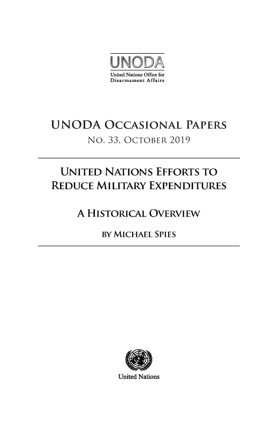 handle is hein.unl/unodioc0033 and id is 1 raw text is: 





           United Nations Office for
           Disarmament Affairs




UNODA OCCASIONAL PAPERS
       No. 33, OCTOBER 2019


  UNITED NATIONS EFFORTS TO
REDUCE MILITARY EXPENDITURES


     A HISTORICAL OVERVIEW

         BY MICHAEL SPIES


United Nations


