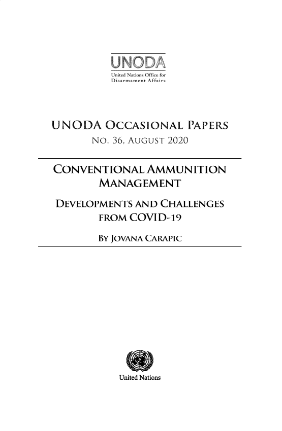 handle is hein.unl/unodioc0036 and id is 1 raw text is: 









UNODA   OCCASIONAL  PAPERS
      No. 36, AUGUST 2020

CONVENTIONAL  AMMUNITION
       MANAGEMENT

 DEVELOPMENTS AND CHALLENGES
       FROM COVID-19

       BY JOVANA CARAPIC


United Nations


