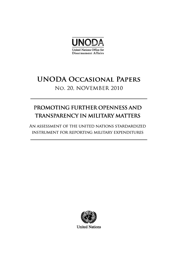 handle is hein.unl/unodiocs0001 and id is 1 raw text is: UNODA
United Nations Office for
Disarmament Affairs
UNODA OCCASIONAL PAPERS
No. 20, NOVEMBER 2010
PROMOTING FURTHER OPENNESS AND
TRANSPARENCY IN MILITARY MATTERS
AN ASSESSMENT OF THE UNITED NATIONS STARDARDIZED
INSTRUMENT FOR REPORTING MILITARY EXPENDITURES

United Nations


