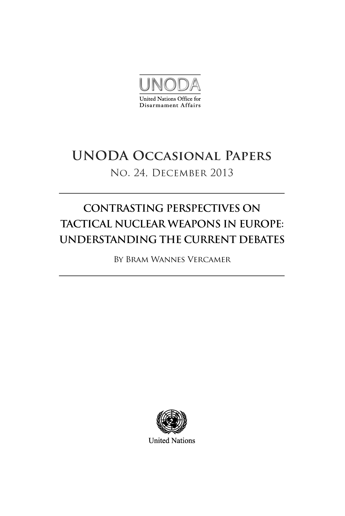handle is hein.unl/unodiocw0001 and id is 1 raw text is: United Nations Office for
Disarmament Affairs

CONTRASTING PERSPECTIVES ON
TACTICAL NUCLEAR WEAPONS IN EUROPE:
UNDERSTANDING THE CURRENT DEBATES
BY BRAM WANNES VERCAMER

United Nations


