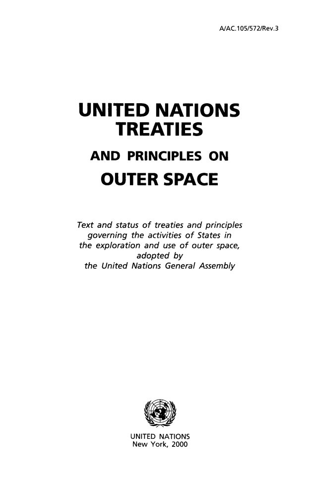 handle is hein.unl/unoutspc0001 and id is 1 raw text is: A/AC.105/572/Rev.3

UNITED NATIONS
TREATIES
AND PRINCIPLES ON
OUTER SPACE
Text and status of treaties and principles
governing the activities of States in
the exploration and use of outer space,
adopted by
the United Nations General Assembly
UNITED NATIONS
New York, 2000


