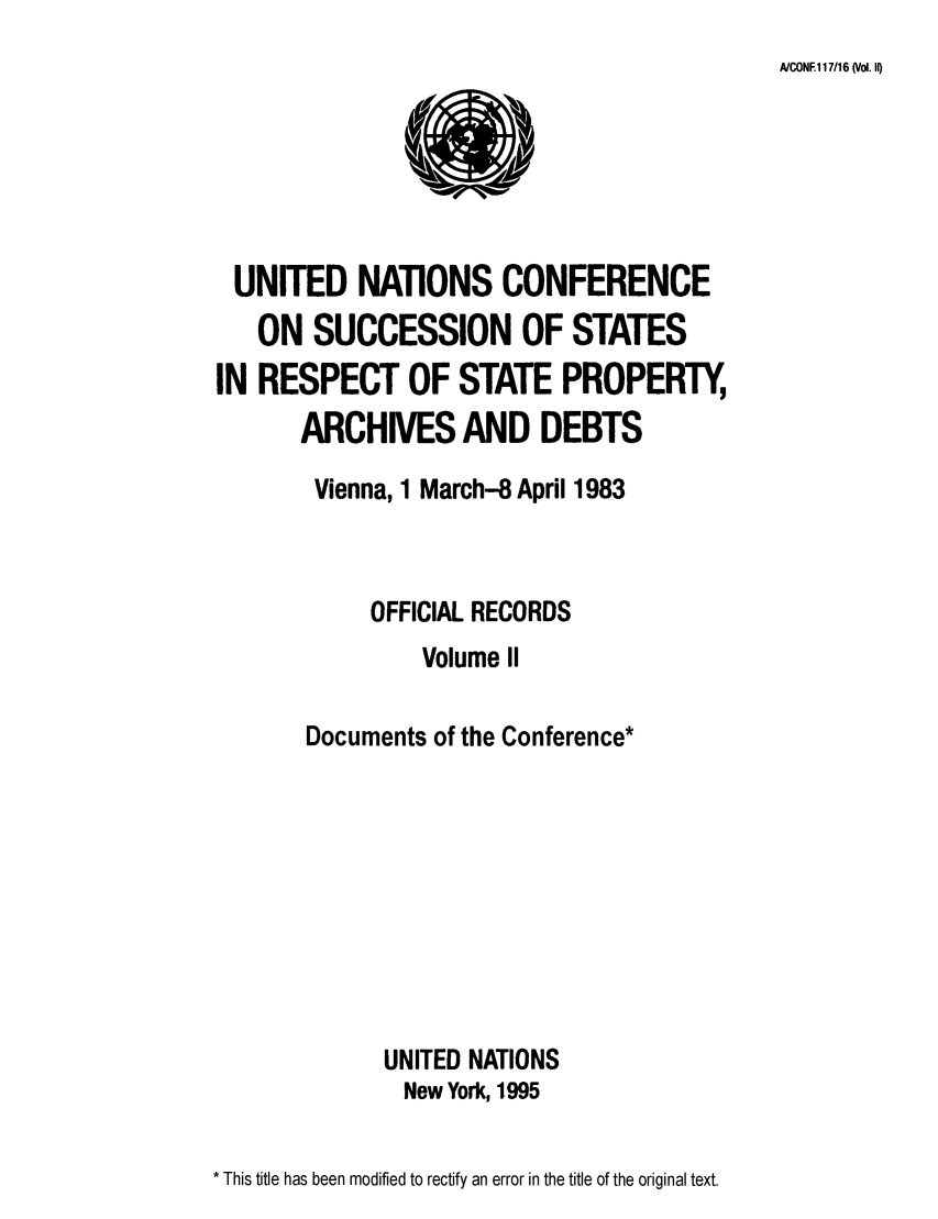 handle is hein.unl/unpa0002 and id is 1 raw text is: A/CONE117/16 (Vol. II)

UNITED NATIONS CONFERENCE
ON SUCCESSION OF STATES
IN RESPECT OF STATE PROPERTY,
ARCHIVES AND DEBTS
Vienna, 1 March-8 April 1983
OFFICIAL RECORDS
Volume II
Documents of the Conference*
UNITED NATIONS
New York, 1995

* This title has been modified to rectify an error in the title of the original text.


