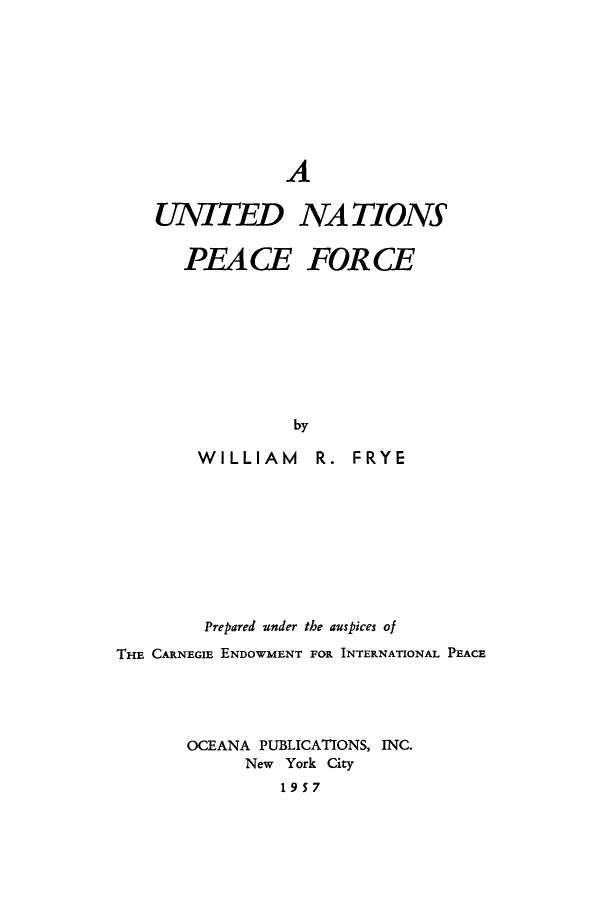 handle is hein.unl/unpeafo0001 and id is 1 raw text is: A
UNTTED NATIONS
PEACE FORCE
by
WILLIAM R. FRYE

Prepared under the auspices of
THE CARNEGIE ENDOWMENT FOR INTERNATIONAL PEACE
OCEANA PUBLICATIONS, INC.
New York City
1957


