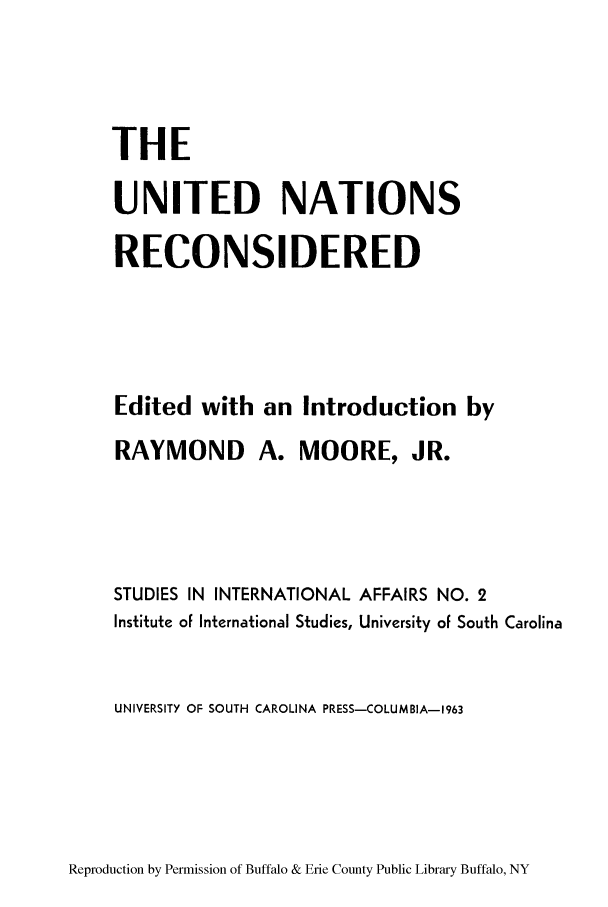 handle is hein.unl/unreconsi0001 and id is 1 raw text is: THE
UNITED NATIONS
RECONSIDERED
Edited with an Introduction by
RAYMOND A. MOORE, JR.
STUDIES IN INTERNATIONAL AFFAIRS NO. 2
Institute of International Studies, University of South Carolina
UNIVERSITY OF SOUTH CAROLINA PRESS-COLUMBIA-1963

Reproduction by Permission of Buffalo & Erie County Public Library Buffalo, NY


