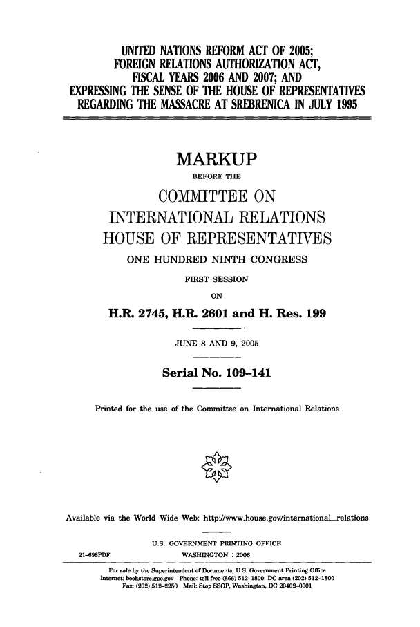 handle is hein.unl/unrefact0001 and id is 1 raw text is: UNITED NATIONS REFORM ACT OF 2005;
FOREIGN RELATIONS AUTHORIZATION ACT,
FISCAL YEARS 2006 AND 2007; AND
EXPRESSING THE SENSE OF THE HOUSE OF REPRESENTATIVES
REGARDING THE MASSACRE AT SREBRENICA IN JULY 1995
MARKUP
BEFORE THE
COMMITTEE ON
INTERNATIONAL RELATIONS
HOUSE OF REPRESENTATIVES
ONE HUNDRED NINTH CONGRESS
FIRST SESSION
ON
H.R. 2745, H.R. 2601 and H. Res. 199
JUNE 8 AND 9, 2005
Serial No. 109-141
Printed for the use of the Committee on International Relations
Available via the World Wide Web: http'//www.house.gov/internationaLrelations
U.S. GOVERNMENT PRINTING OFFICE
21-698PDF           WASHINGTON : 2006
For sale by the Superintendent of Documents, U.S. Government Printing Office
Internet: bookstore.gpo.gov Phone: toll free (866) 512-1800; DC area (202) 512-1800
Fax: (202) 512-2250 Mail: Stop SSOP, Washington, DC 20402-0001


