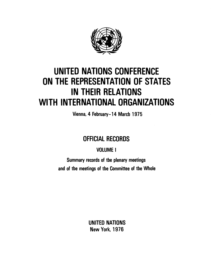 handle is hein.unl/unrep0001 and id is 1 raw text is: UNITED NATIONS CONFERENCE
ON THE REPRESENTATION OF STATES
IN THEIR RELATIONS
WITH INTERNATIONAL ORGANIZATIONS
Vienna, 4 February-14 March 1975
OFFICIAL RECORDS
VOLUME I
Summary records of the plenary meetings
and of the meetings of the Committee of the Whole
UNITED NATIONS
New York, 1976


