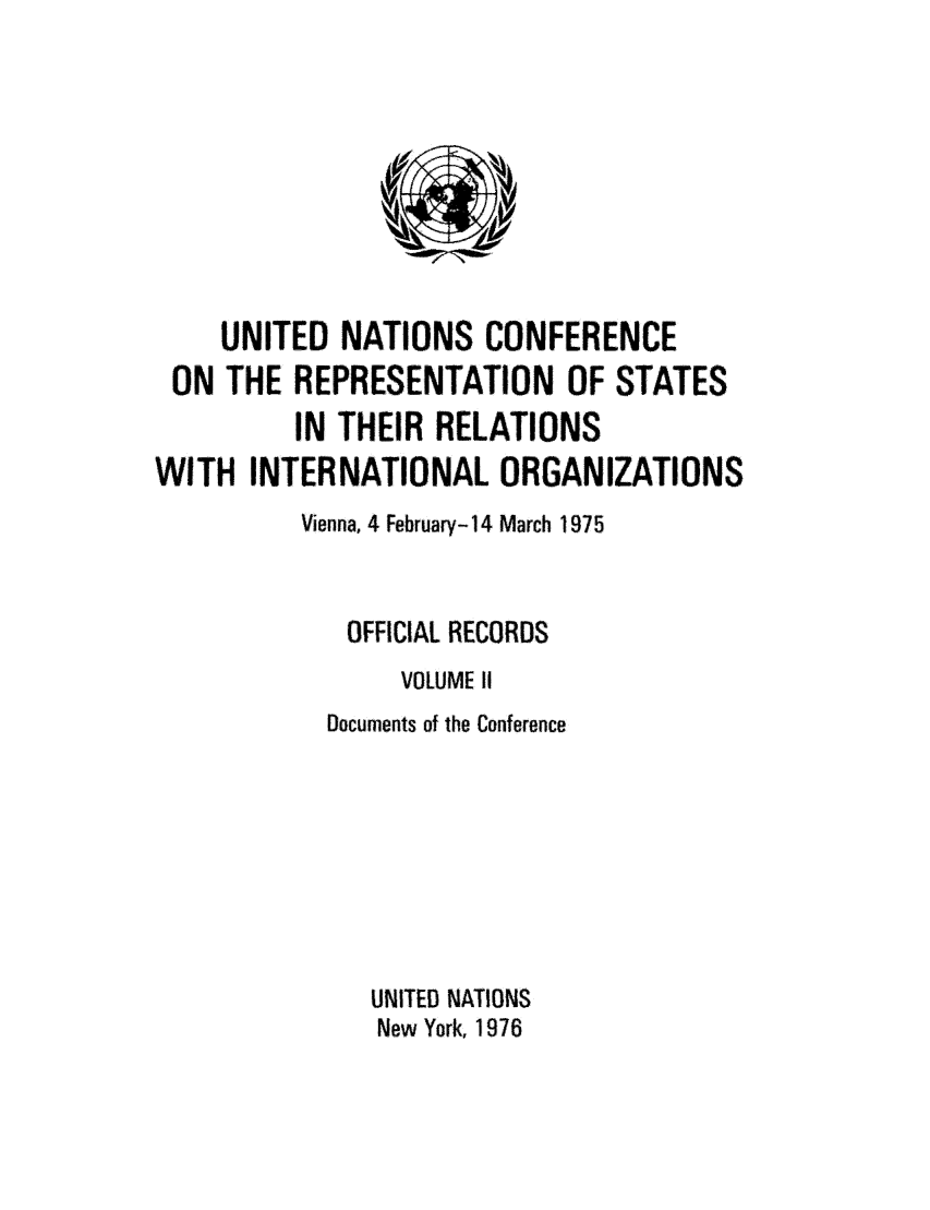handle is hein.unl/unrep0002 and id is 1 raw text is: UNITED NATIONS CONFERENCE
ON THE REPRESENTATION OF STATES
IN THEIR RELATIONS
WITH INTERNATIONAL ORGANIZATIONS
Vienna, 4 February-14 March 1975
OFFICIAL RECORDS
VOLUME I
Documents of the Conference
UNITED NATIONS
New York, 1976


