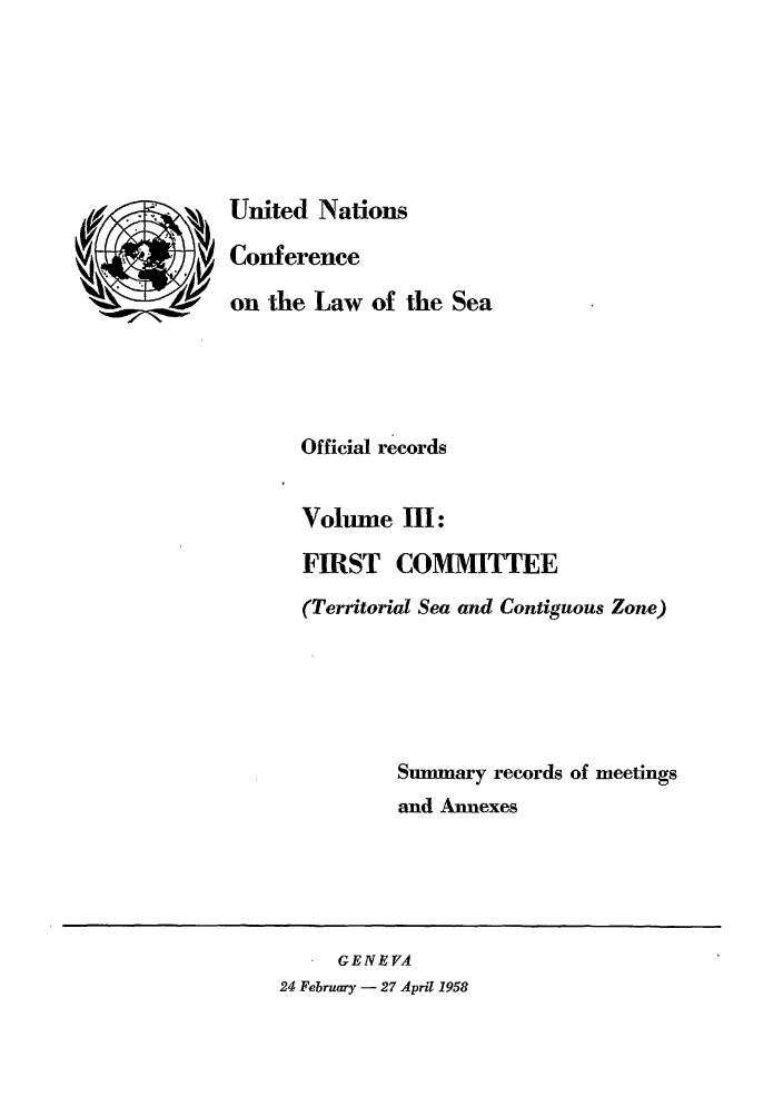 handle is hein.unl/unsea0003 and id is 1 raw text is: United Nations
Conference
on the Law of the Sea
Official records
Volume III:
FIRST COMMITTEE
(Territorial Sea and Contiguous Zone)
Summary records of meetings
and Annexes

GENEVA
24 February - 27 April 1958


