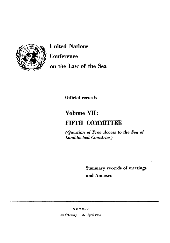 handle is hein.unl/unsea0007 and id is 1 raw text is: United Nations
Conference
on the Law of the Sea
Official records
Volume VII:
FIFTH COMMITTEE
(Question of Free Access to the Sea of
Land-locked Countries)
Summary records of meetings
and Annexes

GENEVA
24 February - 27 April 1958


