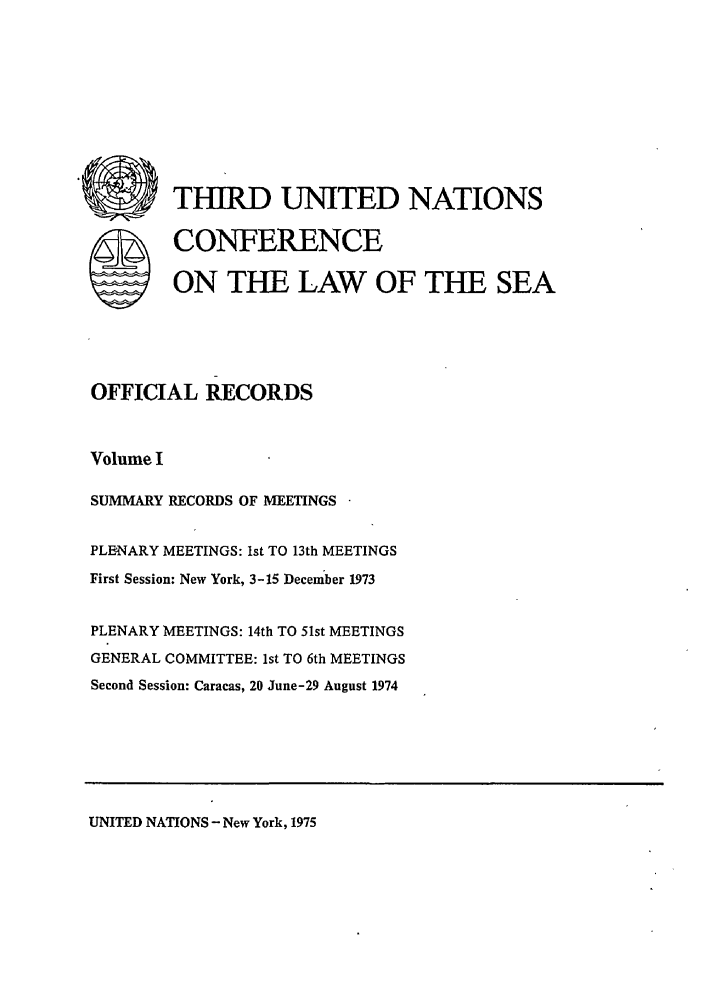 handle is hein.unl/unsea0010 and id is 1 raw text is: THIRD UNITED NATIONS
S CONFERENCE
ON THE LAW OF THE SEA
OFFICIAL RECORDS
Volume I
SUMMARY RECORDS OF MEETINGS
PLENARY MEETINGS: Ist TO 13th MEETINGS
First Session: New York, 3-15 December 1973
PLENARY MEETINGS: 14th TO 51st MEETINGS
GENERAL COMMITTEE: 1st TO 6th MEETINGS
Second Session: Caracas, 20 June-29 August 1974

UNITED NATIONS - New York, 1975



