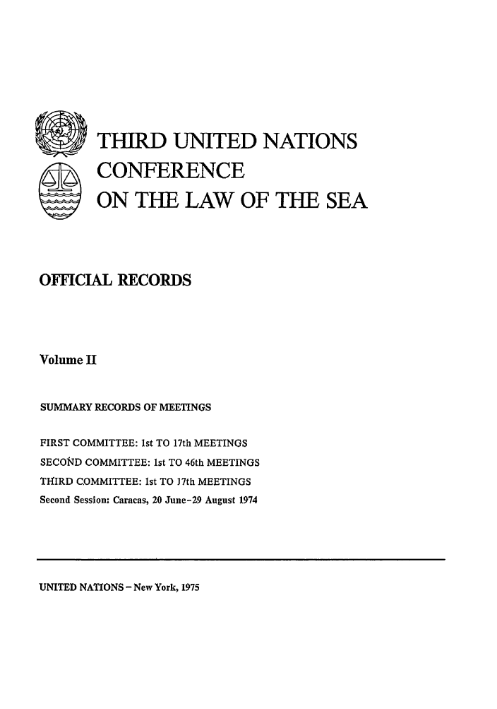 handle is hein.unl/unsea0011 and id is 1 raw text is: S

THIRD UNITED NATIONS
CONFERENCE
ON THE LAW OF THE SEA

OFFICIAL RECORDS
Volume H
SUMMARY RECORDS OF MEETINGS
FIRST COMMITTEE: 1st TO 17th MEETINGS
SECOND COMMITTEE: 1st TO 46th MEETINGS
TH-IRD COMMITTEE: 1st TO )7th MEETINGS
Second Session: Caracas, 20 June-29 August 1974

UNITED NATIONS - New York, 1975


