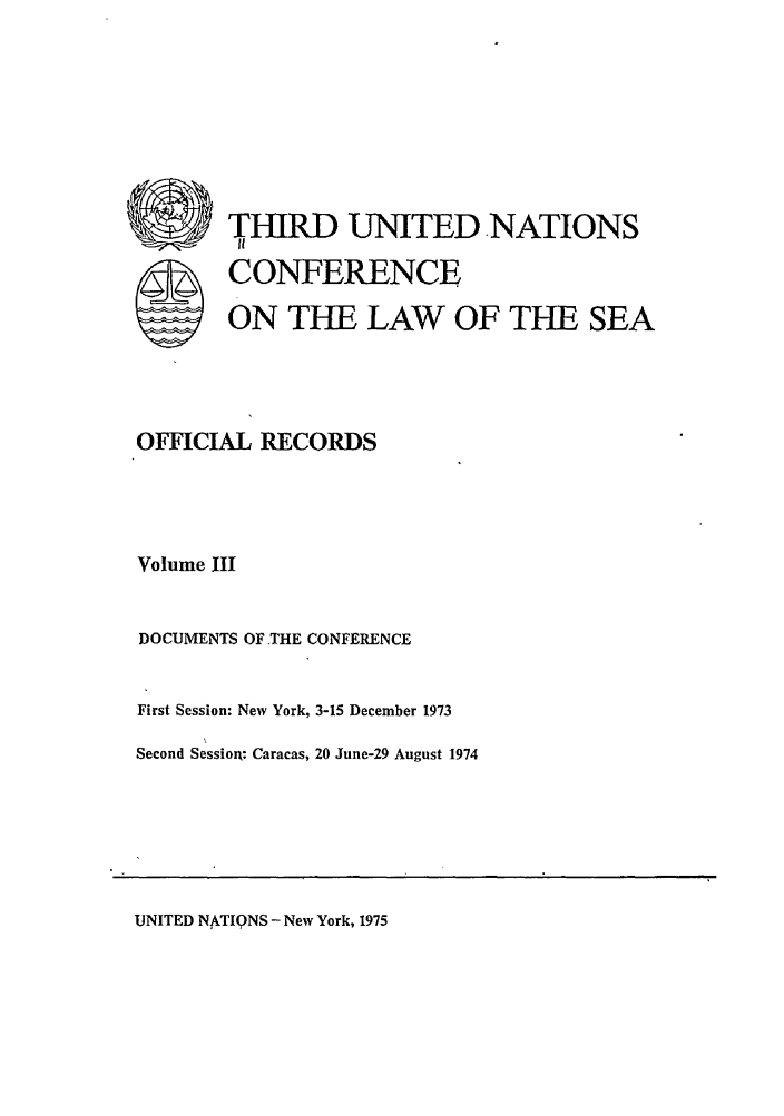 handle is hein.unl/unsea0012 and id is 1 raw text is: S  THIRD UNITED NATIONS
SCONFERENCE
ON THE LAW OF THE SEA
OFFICIAL RECORDS
Volume III
DOCUMENTS OF THE CONFERENCE
First Session: New York, 3-15 December 1973
Second Session: Caracas, 20 June-29 August 1974

UNITED NkTIQNS - New York, 1975


