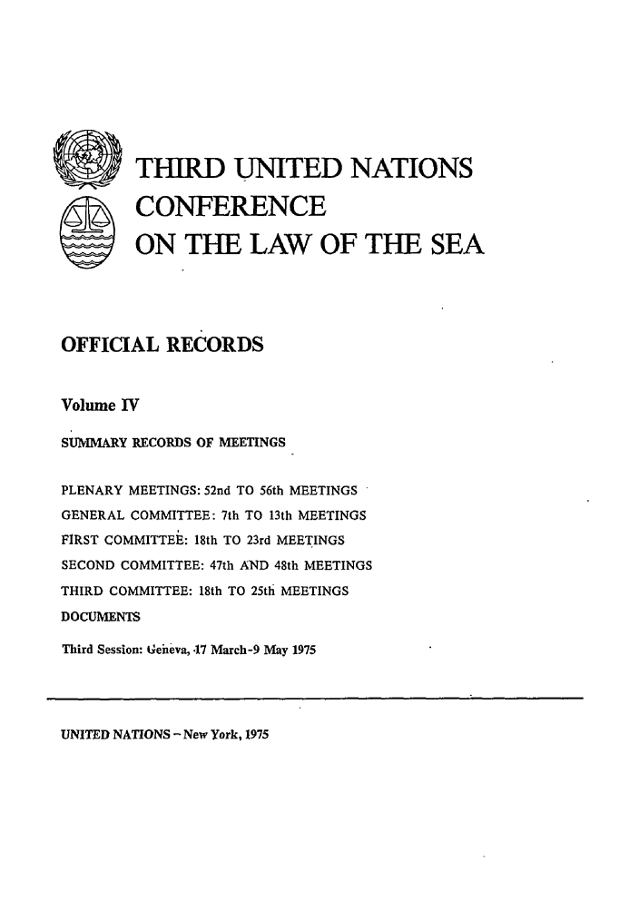 handle is hein.unl/unsea0013 and id is 1 raw text is: W THIRD UNITED NATIONS
S CONFERENCE
ON THE LAW OF THE SEA
OFFICIAL RECORDS
Volume IV
SUMMARY RECORDS OF MEETINGS
PLENARY MEETINGS: 52nd TO 56th MEETINGS
GENERAL COMMITTEE: 7th TO 13th MEETINGS
FIRST COMMITTEE: 18th TO 23rd MEETINGS
SECOND COMMITTEE: 47th AND 48th MEETINGS
THIRD COMMITTEE: 18th TO 25th MEETINGS
DOCUMENTS
Third Session: Geiheva, .17 March-9 May 1975

UNITED NATIONS - New York, 1975


