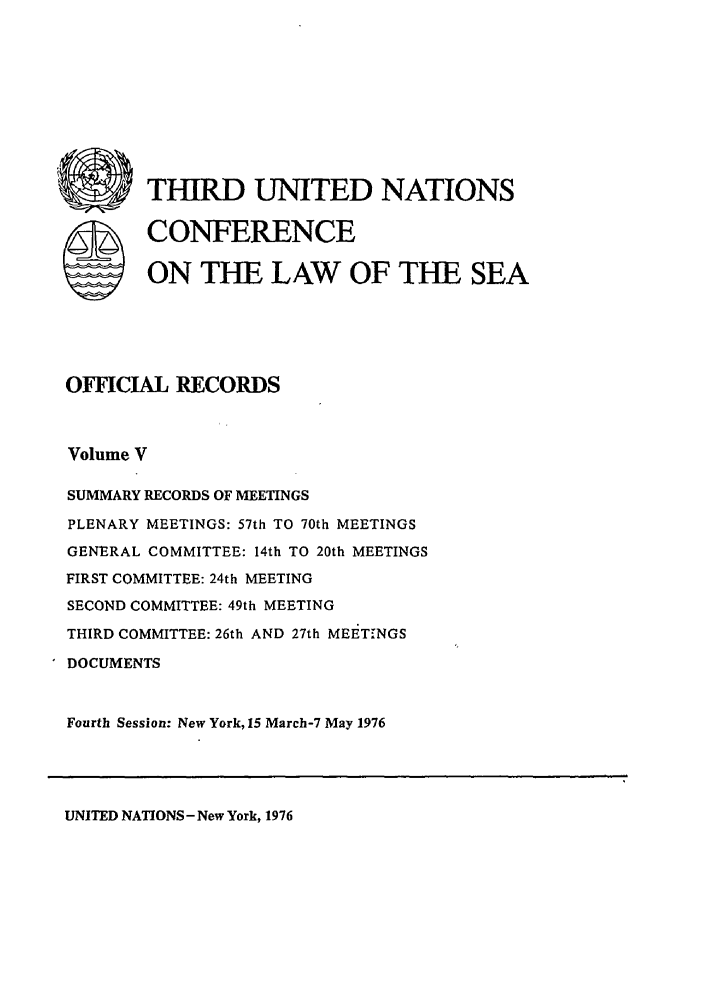 handle is hein.unl/unsea0014 and id is 1 raw text is: S

THIRD UNITED NATIONS
CONFERENCE
ON THE LAW OF THE SEA

OFFICIAL RECORDS
Volume V
SUMMARY RECORDS OF MEETINGS
PLENARY MEETINGS: 57th TO 70th MEETINGS
GENERAL COMMITTEE: 14th TO 20th MEETINGS
FIRST COMMITTEE: 24th MEETING
SECOND COMMITTEE: 49th MEETING
THIRD COMMITTEE: 26th AND 27th MEEiTINGS
DOCUMENTS
Fourth Session: New York, 15 March-7 May 1976

UNITED NATIONS- New York, 1976

I       Ill


